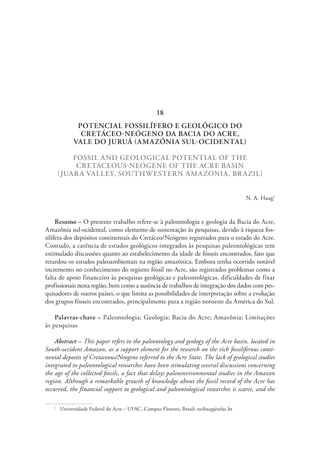 POTENCIAL FOSSILÍFERO E GEOLÓGICO DO
CRETÁCEO-NEÓGENO DA BACIA DO ACRE,
VALE DO JURUÁ (AMAZÔNIA SUL-OCIDENTAL)
FOSSIL AND GEOLOGICAL POTENTIAL OF THE
CRETACEOUS-NEOGENE OF THE ACRE BASIN
(JUARA VALLEY, SOUTHWESTERN AMAZONIA, BRAZIL)
N. A. Haag1
Resumo – O presente trabalho refere-se à paleontologia e geologia da Bacia do Acre,
Amazônia sul-ocidental, como elemento de sustentação às pesquisas, devido à riqueza fos-
silífera dos depósitos continentais do Cretáceo/Neógeno registrados para o estado do Acre.
Contudo, a carência de estudos geológicos integrados às pesquisas paleontológicas tem
estimulado discussões quanto ao estabelecimento da idade de fósseis encontrados, fato que
retardou os estudos paleoambientais na região amazônica. Embora tenha ocorrido notável
incremento no conhecimento do registro fóssil no Acre, são registrados problemas como a
falta de apoio financeiro às pesquisas geológicas e paleontológicas, dificuldades de fixar
profissionais nesta região, bem como a ausência de trabalhos de integração dos dados com pes-
quisadores de outros países, o que limita as possibilidades de interpretação sobre a evolução
dos grupos fósseis encontrados, principalmente para a região noroeste da América do Sul.
Palavras-chave – Paleontologia; Geologia; Bacia do Acre; Amazônia; Limitações
às pesquisas
Abstract – This paper refers to the paleontology and geology of the Acre basin, located in
South-occident Amazon, as a support element for the research on the rich fossiliferous conti-
nental deposits of Cretaceous/Neogene referred to the Acre State. The lack of geological studies
integrated to paleontological researches have been stimulating several discussions concerning
the age of the collected fossils, a fact that delays paleoenvironmental studies in the Amazon
region. Although a remarkable growth of knowledge about the fossil record of the Acre has
occurred, the financial support to geological and paleontological researches is scarce, and the
1
  Universidade Federal do Acre – UFAC, Campus Floresta, Brasil; neihaag@ufac.br
18
 