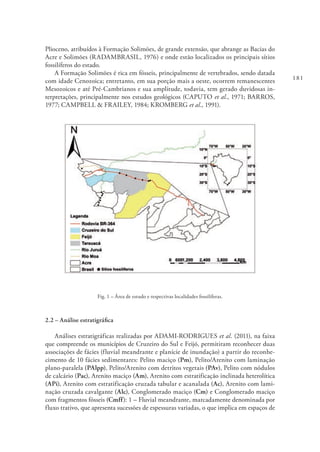 181
Plioceno, atribuídos à Formação Solimões, de grande extensão, que abrange as Bacias do
Acre e Solimões (RADAMBRASIL, 1976) e onde estão localizados os principais sítios
fossilíferos do estado.
A Formação Solimões é rica em fósseis, principalmente de vertebrados, sendo datada
com idade Cenozoica; entretanto, em sua porção mais a oeste, ocorrem remanescentes
Mesozoicos e até Pré-Cambrianos e sua amplitude, todavia, tem gerado duvidosas in-
terpretações, principalmente nos estudos geológicos (CAPUTO et al., 1971; BARROS,
1977; CAMPBELL & FRAILEY, 1984; KROMBERG et al., 1991).
Fig. 1 – Área de estudo e respectivas localidades fossilíferas.
2.2 – Análise estratigráfica
Análises estratigráficas realizadas por ADAMI-RODRIGUES et al. (2011), na faixa
que compreende os municípios de Cruzeiro do Sul e Feijó, permitiram reconhecer duas
associações de fácies (fluvial meandrante e planície de inundação) a partir do reconhe-
cimento de 10 fácies sedimentares: Pelito maciço (Pm), Pelito/Arenito com laminação
plano-paralela (PAlpp), Pelito/Arenito com detritos vegetais (PAv), Pelito com nódulos
de calcário (Pac), Arenito maciço (Am), Arenito com estratificação inclinada heterolítica
(APi), Arenito com estratificação cruzada tabular e acanalada (Ac), Arenito com lami-
nação cruzada cavalgante (Alc), Conglomerado maciço (Cm) e Conglomerado maciço
com fragmentos fósseis (Cmff): 1 – Fluvial meandrante, marcadamente denominada por
fluxo trativo, que apresenta sucessões de espessuras variadas, o que implica em espaços de
 