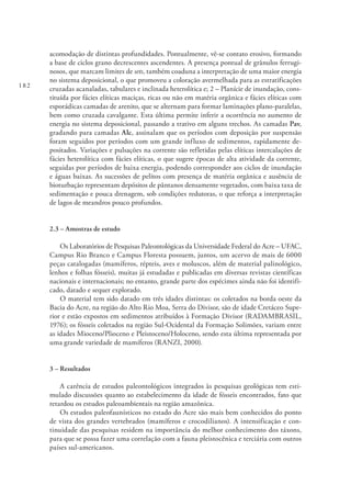 182
acomodação de distintas profundidades. Pontualmente, vê-se contato erosivo, formando
a base de ciclos grano decrescentes ascendentes. A presença pontual de grânulos ferrugi-
nosos, que marcam limites de sets, também coaduna a interpretação de uma maior energia
no sistema deposicional, o que promoveu a coloração avermelhada para as estratificações
cruzadas acanaladas, tabulares e inclinada heterolítica e; 2 – Planície de inundação, cons-
tituída por fácies elíticas maciças, ricas ou não em matéria orgânica e fácies elíticas com
esporádicas camadas de arenito, que se alternam para formar laminações plano-paralelas,
bem como cruzada cavalgante. Esta última permite inferir a ocorrência no aumento de
energia no sistema deposicional, passando a trativo em alguns trechos. As camadas Pav,
gradando para camadas Alc, assinalam que os períodos com deposição por suspensão
foram seguidos por períodos com um grande influxo de sedimentos, rapidamente de-
positados. Variações e pulsações na corrente são refletidas pelas elíticas intercalações de
fácies heterolítica com fácies elíticas, o que sugere épocas de alta atividade da corrente,
seguidas por períodos de baixa energia, podendo corresponder aos ciclos de inundação
e águas baixas. As sucessões de pelitos com presença de matéria orgânica e ausência de
bioturbação representam depósitos de pântanos densamente vegetados, com baixa taxa de
sedimentação e pouca drenagem, sob condições redutoras, o que reforça a interpretação
de lagos de meandros pouco profundos.
2.3 – Amostras de estudo
Os Laboratórios de Pesquisas Paleontológicas da Universidade Federal do Acre – UFAC,
Campus Rio Branco e Campus Floresta possuem, juntos, um acervo de mais de 6000
peças catalogadas (mamíferos, répteis, aves e moluscos, além de material palinológico,
lenhos e folhas fósseis), muitas já estudadas e publicadas em diversas revistas científicas
nacionais e internacionais; no entanto, grande parte dos espécimes ainda não foi identifi-
cado, datado e sequer explorado.
O material tem sido datado em três idades distintas: os coletados na borda oeste da
Bacia do Acre, na região do Alto Rio Moa, Serra do Divisor, são de idade Cretáceo Supe-
rior e estão expostos em sedimentos atribuídos à Formação Divisor (RADAMBRASIL,
1976); os fósseis coletados na região Sul-Ocidental da Formação Solimões, variam entre
as idades Mioceno/Plioceno e Pleistoceno/Holoceno, sendo esta última representada por
uma grande variedade de mamíferos (RANZI, 2000).
3 – Resultados
A carência de estudos paleontológicos integrados às pesquisas geológicas tem esti-
mulado discussões quanto ao estabelecimento da idade de fósseis encontrados, fato que
retardou os estudos paleoambientais na região amazônica.
Os estudos paleofaunísticos no estado do Acre são mais bem conhecidos do ponto
de vista dos grandes vertebrados (mamíferos e crocodilianos). A intensificação e con-
tinuidade das pesquisas residem na importância do melhor conhecimento dos táxons,
para que se possa fazer uma correlação com a fauna pleistocênica e terciária com outros
países sul-americanos.
 