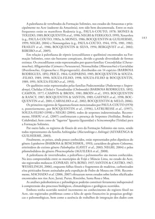 183
A paleofauna de vertebrados da Formação Solimões, nos estados do Amazonas e prin-
cipalmente no Acre (sudoeste da Amazônia), tem sido bem documentada. Entre os mais
frequentes estão os mamíferos Rodentia (e.g., PAULA-COUTO, 1978; MONES &
TOLEDO, 1989; BOCQUENTIN et al., 1990; NEGRI & FERIGOLO, 1999), Xenarthra
(e.g., PAULA-COUTO, 1983a, b; MONES, 1986; BOCQUENTIN & GUILHERME,
1999; NEGRI, 2004) e Notoungulata (e.g., PAULA-COUTO, 1944, 1976, 1981, 1982;
FRAILEY et al., 1986; BOCQUENTIN & SILVA, 1994; BERGQVIST et al., 2002;
RIBEIRO et al., 2005).
Em relação à paleofauna de répteis (crocodilianos e quelônios) encontrados na For-
mação Solimões, estes são bastante conspícuos, devido a grande diversidade de formas
extintas. Os crocodilianos estão representados por quatro famílias: Crocodylidae (Charac-
tosuchus), Alligatoridae (Caiman e Purussaurus), Netosuchidae (Mourasuchus) e Gavialidae
(Brasilosuchus, Gryposuchus e Hesperogavialis), distribuídos em 14 espécies (BARBOSA
RODRIGUES, 1892; PRICE, 1964; GASPARINI, 1985; BOCQUENTIN & SOUZA-
-FILHO, 1989, 1990; SOUZA-FILHO, 1998; SOUZA-FILHO & BOCQUENTIN,
1989, 1991; SOUZA-FILHO et al., 1993).
Os quelônios estão representados pelas famílias Podocnemidae (Podocnemys e Stupen-
demys), Chelidae (Chelus) e Testudinidae (Chelonoidis) (BARBOSA RODRIGUES, 1892;
CAMPOS, 1977; CAMPOS & BROIN, 1981; BROIN et al., 1993; BOCQUENTIN
& RANCY, 1987; BOCQUENTIN & SANTOS, 1989; GAFFNEY et al., 1998; BOC-
QUENTIN et al., 2001; CARVALHO et al., 2002; BOCQUENTIN & MELO, 2006).
Os primeiros registros de Squamata foram mencionados por PAULA-COUTO (1970)
e, posteriormente, por BOCQUENTIN et al., (1996), LATRUBESSE et al., (1997),
SOUZA-FILHO (1998) e NEGRI (2004), todos de serpentes indeterminadas. Recente-
mente, HSIOU et al., (2007) confirmaram a presença de Serpentes (Aniliidae, Boidae e
Colubridae), bem como de “lagartos” Iguania (Iguanidae) e Scincomorpha (Teiidae) para
a Formação Solimões.
Por outro lado, os registros de fósseis de aves da Formação Solimões são raros, sendo
todos representantes da família Anhingidae (Macranhinga e Anhinga) (ALVARENGA &
GUILHERME, 2003).
Finalmente, os peixes, ainda pouco conhecidos, estão representados pelos dipnóicos do
gênero Lepidosiren (BARBOSA & BENCHIMOL, 1993), caracídeos do gênero Colossoma,
eritrínideos do extinto gênero Paleohoplias (GAYET et al., 2003; NEGRI, 2004) e pelos
pilomelodídeos do gênero Phractocephalus (AGUILERA et al., 2008).
A paleofauna de invertebrados, a paleoflora e palinomorfos são menos conhecidos.
Na área compreendida entre os municípios de Feijó e Mâncio Lima, no estado do Acre,
são registrados moluscos (CONRAD, 1874; ROXO, 1937; SANTOS & CASTRO, 1967;
WESSELINGH, 2006), enquanto folhas fósseis e fragmentos de madeiras, carbonizados
e/ou piritizados foram assinalados pela expedição de Pedro de Moura em 1936. Recente-
mente, MACHADO et al. (2006, 2007) efetuaram novos estudos sobre lenhos silicificados
encontrados nos rios Acre, Juruá, Purus, Riozinho, Santa Rosa e Moa.
As análises paleobotânicas e palinológicas poderão constituir ferramenta indispensável
à compreensão dos processos biológicos, climatológicos e geológicos ocorridos.
Embora tenha ocorrido notável incremento no conhecimento do registro fóssil no
Acre, são registrados problemas como a falta de apoio financeiro às pesquisas geológi-
cas e paleontológicas, bem como a ausência de trabalhos de integração dos dados com
 