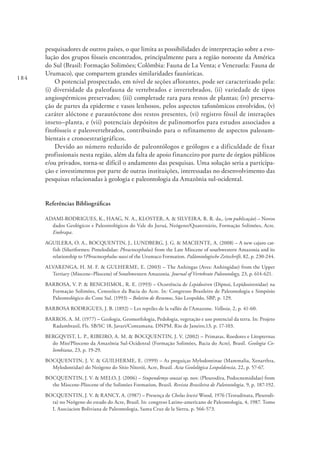 184
pesquisadores de outros países, o que limita as possibilidades de interpretação sobre a evo-
lução dos grupos fósseis encontrados, principalmente para a região noroeste da América
do Sul (Brasil: Formação Solimões; Colômbia: Fauna de La Venta; e Venezuela: Fauna de
Urumaco), que compartem grandes similaridades faunísticas.
O potencial prospectado, em nível de seções aflorantes, pode ser caracterizado pela:
(i) diversidade da paleofauna de vertebrados e invertebrados, (ii) variedade de tipos
angiospérmicos preservados; (iii) completude rara para restos de plantas; (iv) preserva-
ção de partes da epiderme e vasos lenhosos, pelos aspectos tafonômicos envolvidos, (v)
caráter alóctone e parautóctone dos restos presentes, (vi) registro fóssil de interações
inseto–planta, e (vii) potenciais depósitos de palinomorfos para estudos associados a
fitofósseis e paleovertebrados, contribuindo para o refinamento de aspectos paleoam-
bientais e cronoestratigráficos.
Devido ao número reduzido de paleontólogos e geólogos e a dificuldade de fixar
profissionais nesta região, além da falta de apoio financeiro por parte de órgãos públicos
e/ou privados, torna-se difícil o andamento das pesquisas. Uma solução seria a participa-
ção e investimentos por parte de outras instituições, interessadas no desenvolvimento das
pesquisas relacionadas à geologia e paleontologia da Amazônia sul-ocidental.
Referências Bibliográficas
ADAMI-RODRIGUES, K., HAAG, N. A., KLOSTER, A. & SILVEIRA, R. R. da,. (em publicação) – Novos
dados Geológicos e Paleontológicos do Vale do Juruá, Neógeno/Quaternário, Formação Solimões, Acre.
Embrapa.
AGUILERA, O. A., BOCQUENTIN, J., LUNDBERG, J. G. & MACIENTE, A. (2008) – A new cajaro cat-
fish (Siluriformes: Pimelodidae: Phractocephalus) from the Late Miocene of southwestern Amazonia and its
relationship to †Phractocephalus nassi of the Urumaco Formation. Paläontologische Zeitschrift, 82, p. 230-244.
ALVARENGA, H. M. F. & GULHERME, E. (2003) – The Anhingas (Aves: Anhingidae) from the Upper
Tertiary (Miocene–Pliocene) of Southwestern Amazonia. Journal of Vertebrate Paleontology, 23, p. 614-621.
BARBOSA, V. P. & BENCHIMOL, R. E. (1993) – Ocorrência de Lepidosiren (Dipnoi, Lepidosirenidae) na
Formação Solimões, Cenozóico da Bacia do Acre. In: Congresso Brasileiro de Paleontologia e Simpósio
Paleontológico do Cone Sul. (1993) – Boletim de Resumos, São Leopoldo, SBP, p. 129.
BARBOSA RODRIGUES, J. B. (1892) – Les reptiles de la vallée de l’Amazone. Vellosia, 2, p. 41-60.
BARROS, A. M. (1977) – Geologia, Geomorfologia, Pedologia, vegetação e uso potencial da terra. In: Projeto
Radambrasil, Fls. SB/SC 18, Javari/Contamana. DNPM. Rio de Janeiro,13, p. 17-103.
BERGQVIST, L. P., RIBEIRO, A. M. & BOCQUENTIN, J. V. (2002) – Primatas, Roedores e Litopternas
do Mio/Plioceno da Amazônia Sul-Ocidenral (Formação Solimões, Bacia do Acre), Brasil. Geologia Co-
lombiana, 23, p. 19-29.
BOCQUENTIN, J. V. & GUILHERME, E. (1999) – As preguiças Mylodontinae (Mammalia, Xenarthra,
Mylodontidae) do Neógeno do Sítio Niterói, Acre, Brasil. Acta Geolológica Leopoldensia, 22, p. 57-67.
BOCQUENTIN, J. V. & MELO, J. (2006) – Stupendemys souzai sp. nov. (Pleurodira, Podocnemididae) from
the Miocene-Pliocene of the Solimões Formation, Brazil. Revista Brasileira de Paleontologia, 9, p. 187-192.
BOCQUENTIN, J. V. & RANCY, A. (1987) – Presença de Chelus lewisi Wood, 1976 (Testudinata, Pleurodi-
ra) no Neógeno do estado do Acre, Brasil. In: congreso Latino-americano de Paleontologia, 4, 1987. Tomo
I. Asociacion Boliviana de Paleontologia, Santa Cruz de la Sierra, p. 566-573.
 
