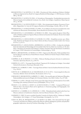 185
BOCQUENTIN, J. V. & SANTOS, J. C. R. (1989) – Ocorrência de Chelus colombianus (Chelonii, Chelidae)
no Mioceno Superior do Acre, Brasil. In: Congresso Brasileiro de Paleontologia, 11, 1989. Resumos, Curitiba,
SBP, p. 104-105.
BOCQUENTIN, J. V. & SILVA, W. (1994) – cf. Gyrinodon sp. (Notoungulata. Toxodontidae) proveniente do
Mioceno Superior da Localidade de Cavalcante, Acre, Brasil. Acta Geológica. Leopoldensia, Edição Especial,
39/1, p. 391-398.
BOCQUENTIN, J. V. & SOUZA-FILHO, J. P. (1989) – Nova interpretação do gênero Purussaurus (Croco-
dylia, Alligatoridae). In: Anais do XI Congresso Brasileiro de Paleontologia, Curitiba. SBP, p. 427-438.
BOCQUENTIN, J. V. & SOUZA-FILHO, J. P. (1990) – O crocodiliano sul-americano Carandaisuchus como
sinonímia de Mourasuchus (Nettosuchidae). Revista Brasileira de Geociências, 20, p. 230-233.
BOCQUENTIN, J. V., GUILHERME, E. & NEGRI, F. R. (2001) – Duas espécies do gênero Chelus (Pleu-
rodira, Chelidae) no Mioceno Superior-Plioceno Inferior da Amazônia Sul-Ocidental. Revista Universidade
Guarulhos, 6, p. 50-55.
BOCQUENTIN, J. V., SOUZA-FILHO, J. P. & NEGRI, F. R. (1990) – Neoepiblema acreensis, sp.n. (Mam-
malia, Rodentia) do Neógeno do Acre, Brasil. Boletim do Museu Paranaense Emílio Goeldi, Série Ciências
da Terra, 2, p. 65-72.
BOCQUENTIN, J. V., SOUZA-FILHO, J., RODRIGUES, A. & SILVA, G. (1996) – A coleção de vertebrados
fósseis do Laboratório de Paleontologia da Universidade Federal do Acre, Brasil. In: Latrubesse, E. M. (eds.).
Paleo e Neoclimas da Amazônia Sul-Ocidental. Southern Amazônia Palo and Neoclimates (Conferência
de Campo). UFAC/Laboratório de Geomorfologia e Sedimentologia, p. 76-89.
BROIN, F., BOCQUENTIN, J. & NEGRI, F. R. (1993) – Gigant turtles (Pleurodira, Podocnemididae) from
the late Miocene-early Pliocene of South Western Amazon. Bulletin de l’Institut Français d’Études Andines,
22, p. 657-670.
CAMPBELL, K. JR. & FRAILEY, C. D. (1984) – Holocene flooding and species diversity in southwestern
Amazonia. Quaternary Research, 21, p. 369-375.
CAMPOS, D. A. (1977) – Tartarugas fósseis do Brasil. Programa de Pós-Graduação em Geologia, Universidade
Federal do Rio de Janeiro, Dissertação (Mestrado), 101 p.
CAMPOS, D. A. & BROIN, F. (1981) – Tartarugas fósseis do Brasil. Anais da Academia Brasileira de Ciências,
53, p. 210-211.
CAPUTO, M. V., RODRIGUES, R. & VASCONCELOS, D. N. N. (1971) – Litoestratigrafia da Bacia do
Amazonas. Relatório Técnico da Petrobras. Rio de Janeiro. 641-A, 71 p.
CARVALHO, P., BOCQUENTIN, J. & BROIN, F. L. (2002) – Une nouvelle espèce de Podocnemis (Pleurodira,
Podocnemididae) provenant du Néogène de la Formação Solimões, Acre, Brésil. Geobios, 35, p. 677-686.
CONRAD, T. A. (1874) – Remarks on the Tertiary clay of the Upper Amazon with descriptions of new shells.
Proceedings of the Academy of Natural Sciences of Philadelphia, 1874, p. 25-32.
FRAILEY, C. D., LAVINA, E., RANCY, A. & SOUZA-FILHO, J. P. (1986) – A proposed Pleistocene/
Holocene lake in the Amazon Basin and its significance to Amazonian geology and biogeography. Acta
Amazonica, 18, p. 119-143.
GAFFNEY, E. S., CAMPBEL, K. E. & WOOD, R. C. (1998) – Pelomedusoid side-necked turtles from Late
Miocene sediments in Southwestern Amazonia. American Museum Novitates, 3245, p. 1-11.
GASPARINI, Z. (1985). Un nuevo cocodrilo (Eusuchia) Cenozóico de América del Sur. Coletânea de Trabalhos
Paleontológicos, Série Geologia, n. 27, Seção Paleontologia e Estratigrafia, 2, p. 51-53.
GAYET, M., JÉGU, M., BOCQUENTIN, J. V. & NEGRI, F. R. (2003) – New characoids from the upper
Cretaceous and Paleocene of Bolivia and the Mio-Pliocene of Brazil: phylogenetic position and palaeobio-
geographic implications. Journal of Vertebrate Paleontology, 23, p. 28-46.
 