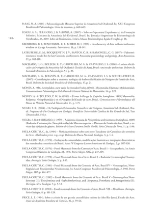 186
HAAG, N. A. (2011) – Paleoecologia do Mioceno Superior da Amazônia Sul-Ocidental. In: XXII Congresso
Brasileiro de Paleontologia. Livro de resumos, p. 660-669.
HSIOU, A. S., FERIGOLO, J. & ALBINO, A. (2007) – Sobre os Squamata (Lepidosauria) da Formação
Solimões, Mioceno da Amazônia Sul-Ocidental, Brasil. In: Jornadas Argentinas de Paleontologia de
Vertebrados, 23, 2007. Libro de Resúmenes, Trelew, Museo Paleontológico Egídio Feruglio, p. 18.
KROMBERG, B. I., BENCHIMOL, R. E. & BIRD, M. I. (1991) – Geochemestry of Acre subbasin sediments:
window on ice-age Amazonia. Interciência, 16, p. 138-141.
LATRUBESSE, E. M., BOCQUENTIN, J. V., SANTOS, C. R. & RAMONELL, C. G. (1997) – Paleoenvi-
ronmental model for the late Cenozoic southwestern Amazonia: paleontology and geology. Acta Amazonica,
27, p. 103-118.
MACHADO, L. G., BOLZON, R. T., CARVALHO, M. A. & CARVALHO, I. S. (2006) – Lenhos silicifi-
cados do Neógeno da Amazônia Sul-Ocidental (Estado do Acre), Brasil: um estudo preliminar. Boletim da
Sociedade Brasileira de Paleontologia, 53, p. 20.
MACHADO, L. G., BOLZON, R. T., CARVALHO, M. A., CARVALHO, I. S. & SCHEEL-YBERT, R.
(2007) – Considerações sobre a anatomia ecológica de lenhos silicificados do Neógeno do Estado do Acre,
Brasil. Boletim da Sociedade Brasileira de Paleontologia, 57, p. 21.
MONES, A. 1986. Acremylodon a new name for Stenodon Frailey, (1986) – (Mammalia: Edentata: Mylodontidae).
Comunicaciones Paleontologicas Del Museo de Historia Natural de Montevideo, 16, p. 229.
MONES, A. & TOLEDO, P. M. de (1989) – Primer hallazgo de Euphilus Ameghino, 1889( Mammalia:
Rodentia: Neoepiblemidae ) en el Neogeno del Estado de Acre, Brasil. Comunicaciones Paleontologicas del
Museo de Historia Natural de Montevideo, 21, p. 1-15.
NEGRI, F. R. (2004) – Os Tardigrada (Mammalia, Xenarthra) do Neógeno, Amazônia Sul-Ocidental, Bra-
sil. Programa de Pós-Graduação em Zoologia, Pontifícia Universidade Católica do Rio Grande do Sul, Tese
(Doutorado), 156 p.
NEGRI, F. R & FERIGOLO, J. (1999) – Anatomia craniana de Neoepiblema ambrosettianus (Ameghino, 1889)
(Rodentia: Caviomorpha: Neoepiblemidae) do Mioceno superior – Plioceno do Estado do Acre, Brasil, e re-
visão das espécies do gênero. Boletim do Museu Paraense Emilio Goeldi, Série Ciências da Terra, 11, p. 1-80.
PAULA-COUTO, C. de. (1944) – Notícia preliminar sobre um novo Toxodonte do Cenozóico do território
do Acre. Abothrodon pricei. n.g., n.sp. Boletim do Museu Nacional, Geologia, 3, p. 1-4.
PAULA-COUTO, C. (1970) – Evolução de comunidades, modificações faunísticas e integrações biocenóticas
dos vertebrados cenozóicos do Brasil. Actas IV Congresso Latino-Americano de Zoologia, 2, p. 907-930.
PAULA-COUTO, C. (1976) – Fossil Mammals from the Cenozoic of Acre, Brazil 1 – Astrapotheria. In: Anais
Congresso Brasileiro de Geologia, 28, 1976. Porto Alegre, SBG, p. 237-249.
PAULA-COUTO, C. (1978) – Fossil Mammals from the of Acre, Brazil 2 – Rodentia Caviomorpha Dinomy-
idae. Iheringia, Série Geologia, 5, p. 3-17.
PAULA-COUTO, C. (1981) – Fossil Mammals from the Cenozoic of Acre, Brazil IV – Notoungulata, Noto-
hippidae and Toxodontidae Nesodontinae. In: Anais Congresso Brasileiro de Paleontologia, 2, 1981. Porto
Alegre, SBP, p. 461-477.
PAULA-COUTO, C. (1982) – Fossil Mammals from the Cenozoic of Acre, Brazil V – Notoungulata Neso-
dontinae (II), Toxodontinae and Haplodontheriinae, and Litopterna, Pyrotheria and Astrapotheria (II).
Iheringia, Série Geologia, 7, p. 5-43.
PAULA-COUTO, C. (1983) – Fossil mammals from the Cenozoic of Acre, Brazil. VII – Miscellanea. Iheringia,
Série Geologia, 8, p. 101-120.
PRICE, L. I. (1964). Sobre o crânio de um grande crocodilídeo extinto do Alto Rio Juruá, Estado do Acre.
Anais da Academia Brasiliera de Ciências, 36, p. 59-66.
 