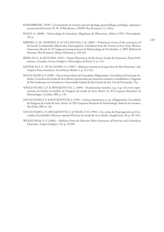 187
RADAMBRASIL, (1976) – Levantamento de recursos naturais (geologia, geomorfologia, pedologia, vegetação e
uso potencial da terra). Fl. SC 19 Rio Branco. DNPM. Rio de Janeiro, 12, 458 p.
RANZI, A. (2000) – Paleoecologia da Amazônia: Megafauna do Pleistoceno. Editora UFSC. Florianópolis.
101 p.
RIBEIRO, A. M., MADDEN, R. & VILLANUEVA, J. B. (2005) – Preliminary review of the systematics of
the family Toxodontidae (Mammalia, Notoungulata, Toxodonta) from the Tertiary of Acre State, Western
Amazonian Brazil. In: II Congreso Latinoamericano de Paleontologia de Vertebrados, 2, 2005. Boletim de
Resumos, Rio de Janeiro, Museu Nacional, p. 220-201.
ROXO, M. G. de OLIVEIRA. (1937) – Fósseis Pliocênicos do Rio Juruá, Estado do Amazonas. Notas Preli-
minares e Estudos, Serviço Geológico e Mineralógico do Brasil, 9, p. 4-13.
SANTOS, M. E. C. M. & CASTRO, J. S. (1967) – Moluscos cenozóicos de água doce do Alto Amazonas. Atas
Simpósio Biota Amazônica, Geociências, Belém, 1, p. 411-423.
SOUZA-FILHO, J. P. (1998) – Novas formas fósseis de Crocodylia (Alligatoridae e Gavialidae) da Formação So-
limões, Cenozóico do Estado do Acre-Brasil, representadas por materiais cranianos e mandibulares. Programa
de Pós-Graduação em Geociências, Universidade Federal do Rio Grande do Sul, Tese de Doutorado, 19 p.
SOUZA-FILHO, J. P. & BOCQUENTIN, J. (1989) – Brasilosuchus mendesi, n.g. n.sp. Um novo repre-
sentante da família Gavialidae do Neógeno do estado do Acre, Brasil. In: XI Congresso Brasileiro de
Paleontologia. Curitiba, SBP, p. 139.
SOUZA-FILHO, J. P. & BOCQUENTIN, J. (1991) – Caiman niteroienses, n. sp. (Alligatoridae, Crocodylia)
do Neógeno do estado do Acre, Brasil. In: XII Congresso Brasileiro de Paleontologia. Boletim de resumos,
São Paulo, SBP. p. 126.
SOUZA-FILHO, J. P., BOCQUENTIN, J. & NEGRI, F. R. (1993) – Um crânio de Hesperogavialis sp. (Cro-
codylia, Gavialidade), Mioceno superior-Plioceno do estado do Acre, Brasil. Ameghiniana, 30, p. 341-342.
WESSELINGH, F. P. (2006) – Molluscs from the Miocene Pebas Formation of Peruvian and Colombian
Amazonia. Scripta Geologica, 133, p. 19-290.
 