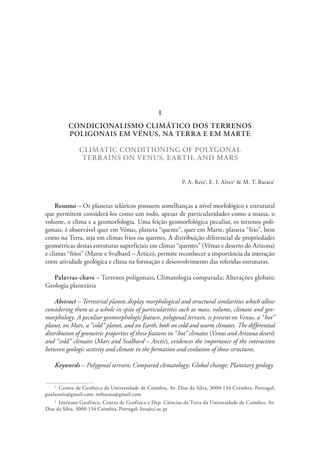CONDICIONALISMO CLIMÁTICO DOS TERRENOS
POLIGONAIS EM VÉNUS, NA TERRA E EM MARTE
CLIMATIC CONDITIONING OF POLYGONAL
TERRAINS ON VENUS, EARTH, AND MARS
P. A. Reis1
, E. I. Alves2
& M. T. Barata1
Resumo – Os planetas telúricos possuem semelhanças a nível morfológico e estrutural
que permitem considerá-los como um todo, apesar de particularidades como a massa, o
volume, o clima e a geomorfologia. Uma feição geomorfológica peculiar, os terrenos poli-
gonais, é observável quer em Vénus, planeta “quente”, quer em Marte, planeta “frio”, bem
como na Terra, seja em climas frios ou quentes. A distribuição diferencial de propriedades
geométricas destas estruturas superficiais em climas “quentes” (Vénus e deserto do Arizona)
e climas “frios” (Marte e Svalbard – Ártico), permite reconhecer a importância da interação
entre atividade geológica e clima na formação e desenvolvimento das referidas estruturas.
Palavras-chave – Terrenos poligonais; Climatologia comparada; Alterações globais;
Geologia planetária
Abstract – Terrestrial planets display morphological and structural similarities which allow
considering them as a whole in spite of particularities such as mass, volume, climate and geo-
morphology. A peculiar geomorphologic feature, polygonal terrain, is present on Venus, a “hot”
planet, on Mars, a “cold” planet, and on Earth, both on cold and warm climates. The differential
distribution of geometric properties of these features in “hot” climates (Venus and Arizona desert)
and “cold” climates (Mars and Svalbard – Arctic), evidences the importance of the interaction
between geologic activity and climate in the formation and evolution of those structures.
Keywords – Polygonal terrain; Compared climatology; Global change; Planetary geology
1
  Centro de Geofísica da Universidade de Coimbra, Av. Dias da Silva, 3000-134 Coimbra, Portugal;
paulaareis@gmail.com; mtbarata@gmail.com
2
  Instituto Geofísico, Centro de Geofísica e Dep. Ciências da Terra da Universidade de Coimbra, Av.
Dias da Silva, 3000‑134 Coimbra, Portugal; livo@ci.uc.pt
1
 
