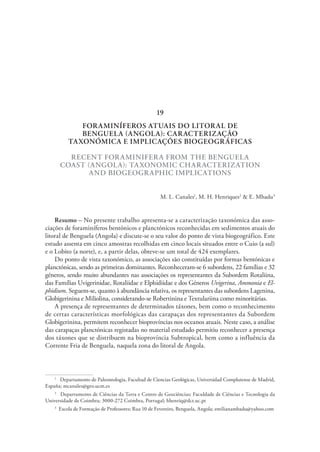 FORAMINÍFEROS ATUAIS DO LITORAL DE
BENGUELA (ANGOLA): CARACTERIZAÇÃO
TAXONÓMICA E IMPLICAÇÕES BIOGEOGRÁFICAS
RECENT FORAMINIFERA FROM THE BENGUELA
COAST (ANGOLA): TAXONOMIC CHARACTERIZATION
AND BIOGEOGRAPHIC IMPLICATIONS
M. L. Canales1
, M. H. Henriques2
& E. Mbadu3
Resumo – No presente trabalho apresenta-se a caracterização taxonómica das asso-
ciações de foraminíferos bentónicos e planctónicos reconhecidas em sedimentos atuais do
litoral de Benguela (Angola) e discute-se o seu valor do ponto de vista biogeográfico. Este
estudo assenta em cinco amostras recolhidas em cinco locais situados entre o Cuio (a sul)
e o Lobito (a norte), e, a partir delas, obteve-se um total de 424 exemplares.
Do ponto de vista taxonómico, as associações são constituídas por formas bentónicas e
planctónicas, sendo as primeiras dominantes. Reconheceram-se 6 subordens, 22 famílias e 32
géneros, sendo muito abundantes nas associações os representantes da Subordem Rotaliina,
das Famílias Uvigerinidae, Rotaliidae e Elphidiidae e dos Géneros Uvigerina, Ammonia e El-
phidium. Seguem-se, quanto à abundância relativa, os representantes das subordens Lagenina,
Globigerinina e Miliolina, considerando-se Robertinina e Textulariina como minoritárias.
A presença de representantes de determinados táxones, bem como o reconhecimento
de certas características morfológicas das carapaças dos representantes da Subordem
Globigerinina, permitem reconhecer bioprovíncias nos oceanos atuais. Neste caso, a análise
das carapaças planctónicas registadas no material estudado permitiu reconhecer a presença
dos táxones que se distribuem na bioprovíncia Subtropical, bem como a influência da
Corrente Fria de Benguela, naquela zona do litoral de Angola.
1
  Departamento de Paleontologia, Facultad de Ciencias Geológicas, Universidad Complutense de Madrid,
España; mcanales@geo.ucm.es
2
  Departamento de Ciências da Terra e Centro de Geociências; Faculdade de Ciências e Tecnologia da
Universidade de Coimbra; 3000-272 Coimbra, Portugal; hhenriq@dct.uc.pt
3
  Escola de Formação de Professores; Rua 10 de Fevereiro, Benguela, Angola; emilianambadu@yahoo.com
19
 