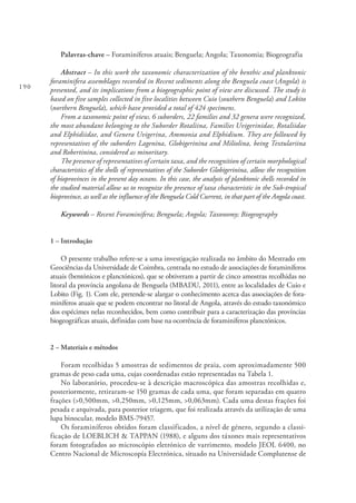 190
Palavras-chave – Foraminíferos atuais; Benguela; Angola; Taxonomia; Biogeografia
Abstract – In this work the taxonomic characterization of the benthic and planktonic
foraminifera assemblages recorded in Recent sediments along the Benguela coast (Angola) is
presented, and its implications from a biogeographic point of view are discussed. The study is
based on five samples collected in five localities between Cuio (southern Benguela) and Lobito
(northern Benguela), which have provided a total of 424 specimens.
From a taxonomic point of view, 6 suborders, 22 families and 32 genera were recognized,
the most abundant belonging to the Suborder Rotaliina, Families Uvigerinidae, Rotaliidae
and Elphidiidae, and Genera Uvigerina, Ammonia and Elphidium. They are followed by
representatives of the suborders Lagenina, Globigerinina and Miliolina, being Textulariina
and Robertinina, considered as minoritary.
The presence of representatives of certain taxa, and the recognition of certain morphological
characteristics of the shells of representatives of the Suborder Globigerinina, allow the recognition
of bioprovinces in the present day oceans. In this case, the analysis of planktonic shells recorded in
the studied material allow us to recognize the presence of taxa characteristic in the Sub-tropical
bioprovince, as well as the influence of the Benguela Cold Current, in that part of the Angola coast.
Keywords – Recent Foraminifera; Benguela; Angola; Taxonomy; Biogeography
1 – Introdução
O presente trabalho refere-se a uma investigação realizada no âmbito do Mestrado em
Geociências da Universidade de Coimbra, centrada no estudo de associações de foraminíferos
atuais (bentónicos e planctónicos), que se obtiveram a partir de cinco amostras recolhidas no
litoral da província angolana de Benguela (MBADU, 2011), entre as localidades de Cuio e
Lobito (Fig. 1). Com ele, pretende-se alargar o conhecimento acerca das associações de fora-
miníferos atuais que se podem encontrar no litoral de Angola, através do estudo taxonómico
dos espécimes nelas reconhecidos, bem como contribuir para a caracterização das províncias
biogeográficas atuais, definidas com base na ocorrência de foraminíferos planctónicos.
2 – Materiais e métodos
Foram recolhidas 5 amostras de sedimentos de praia, com aproximadamente 500
gramas de peso cada uma, cujas coordenadas estão representadas na Tabela 1.
No laboratório, procedeu-se à descrição macroscópica das amostras recolhidas e,
posteriormente, retiraram-se 150 gramas de cada uma, que foram separadas em quatro
frações (>0,500mm, >0,250mm, >0,125mm, >0,063mm). Cada uma destas frações foi
pesada e arquivada, para posterior triagem, que foi realizada através da utilização de uma
lupa binocular, modelo BMS-79457.
Os foraminíferos obtidos foram classificados, a nível de género, segundo a classi-
ficação de LOEBLICH & TAPPAN (1988), e alguns dos táxones mais representativos
foram fotografados ao microscópio eletrónico de varrimento, modelo JEOL 6400, no
Centro Nacional de Microscopía Electrónica, situado na Universidade Complutense de
 