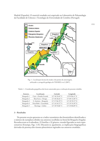 191
Madrid (Espanha). O material estudado está arquivado no Laboratório de Paleontologia
da Faculdade de Ciências e Tecnologia da Universidade de Coimbra (Portugal).
Fig. 1 – Localização da área de estudo e dos pontos de amostragem,
utilizando a cartografia geológica de TAVARES et al. (2007).
Tabela 1 – Coordenadas geográficas dos locais amostrados para a realização do presente trabalho.
Amostra Localização Latitude Longitude
Benguela 1 Cuio – Dombe Grande 12° 58´29,45” S 13°59´06,11” E
Benguela 2 Baia Farta – Dungo 12° 40´20,16” S 13° 08´13,48” E
Benguela 3 S. António – Benguela 12° 37´06,78” S 13° 20´59,72” E
Benguela 4 Praia Bebé – Catumbela 12° 24´34,72” S 13° 29´53,39” E
Benguela 5 Restinga – Lobito 12° 18´55,86” S 13° 35´00,89” E
3 – Resultados
Na presente secção apresenta-se o índice taxonómico dos foraminíferos identificados e
o número de exemplares obtidos nas amostras recolhidas no litoral de Benguela (Angola).
Reconheceram-se 6 subordens, 22 famílias e 32 géneros, estando figurados os mais repre-
sentativos (Estampa, Figs. 1-31). Discutem-se, igualmente, as implicações biogeográficas
derivadas da presença dos táxones planctónicos registados nas amostras estudadas.
 