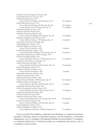 193
Subordem Rotaliina Delage & Hérouard, 1896
Superfamília Bolivinacea Glaessner, 1937
Família Buliminidae Jones, 1875
	Género Bulimina d’Orbigny, 1826 (Estampa, Fig. 17)	 24 exemplares
Família Bolivinidae Glaessner, 1937
	Género Bolivina d’Orbigny, 1839 (Estampa, Fig. 18)	 14 exemplares
	Género Brizalina Costa, 1856 (Estampa, Fig. 19)	 13 exemplares
Superfamília Buliminacea Jones, 1875
Família Uvigerinidae Haeckel, 1894
Subfamília Uvigerininae Haeckel, 1894
	Género Uvigerina d’Orbigny, 1826 (Estampa, Fig. 20)	 47 exemplares
Subfamília Angulogerininae Galloway, 1933
	Género Trifarina Cushman, 1923 (Estampa, Fig. 21)	 3 exemplares
Superfamília Discorbacea Ehrenberg, 1838
Família Bagginidae Cushman, 1927
Subfamília Baggininae Cushman, 1927
	Género Cancris de Montfort, 1808	 1 exemplar
Família Sphaeroidinidae Cushman, 1927
	Género Sphaeroidina d’Orbigny, 1826 (Estampa, Fig. 22)	 9 exemplares
Superfamília Glabratellacea Loeblich & Tappan, 1964
Família Parrelloididae Hofker, 1956
	Género Cibicidoides Thalmann, 1939 (Estampa, Fig. 23)	 25 exemplares
Superfamília Planorbulinacea Schwager, 1877
Família Planulinidae Bermúdez, 1952
	Género Planulina d’Orbigny, 1826 (Estampa, Figs. 24)	 19 exemplares
Família Cibicididae Cushman, 1927
Subfamília Cibicidinae Cushman, 1927
	Género Cibicides de Montfort, 1808	 1 exemplar
Superfamília Nonionacea Schultze, 1854
Família Nonionidae Schultze, 1854
Subfamília Nonioninae Schultze, 1854
Género Nonion de Montfort, 1808 (Estampa, Fig. 25)	 16 exemplares
Subfamília Pulleniinae Schwager, 1877
	Género Melonis de Montfort, 1808 (Estampa, Fig. 26)	 1 exemplar
Superfamília Chilostomellacea Brady, 1881
Família Heterolepidae González-Donoso, 1969
	Género Heterolepa Franzenau, 1884 (Estampa, Fig. 27)	 14 exemplares
Superfamília Rotaliacea Ehrenberg, 1839
Família Rotaliidae Ehrenberg, 1839
Subfamília Ammoniinae Saidova, 1981
	Género Ammonia Brünnich, 1772 (Estampa, Figs. 28-29)	 68 exemplares
Família Calcarinidae Schwager, 1876
	Género Calcarina d’Orbigny, 1826 (Estampa, Fig. 30)	 1 exemplar
Família Elphidiidae Galloway, 1933
Subfamília Elphidiinae Galloway, 1933
	Género Elphidium de Montfort, 1808 (Estampa, Fig. 31)	 67 exemplares
Com um total de 314 exemplares, a subordem mais abundante, no conjunto das amostras
estudadas, é Rotaliina. Segue-se a Subordem Lagenina, com 59 exemplares, e a Subordem
Globigerinina, com 27 exemplares. Da Subordem Miliolina só foram obtidos 17 exemplares,
e as subordens Robertinina e Textulariina podem ser consideradas minoritárias, com 4 e
3 exemplares respetivamente.
 