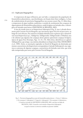 194
3.2 – Implicações biogeográficas
A temperatura da água influencia, por um lado, a composição das populações de
foraminíferos planctónicos, cuja distribuição, em função deste fator ecológico, é a base
do estabelecimento de províncias biogeográficas nos oceanos atuais (Fig. 2). Além disso,
a temperatura da água também condiciona o sentido de enrolamento das carapaças de
alguns géneros de foraminíferos planctónicos, sendo levógiras em latitudes altas, e dextró-
giras em latitudes mais baixas (AMSTRONG & BRASIER, 2005).
A área de estudo situa-se na bioprovíncia Subtropical (Fig. 2), mas é afetada direta-
mente pela Corrente Fria de Benguela, que movimenta águas frias do sul para norte, ao
longo da costa africana. Nas amostras estudadas identificaram-se géneros que se desenvol-
vem nesta bioprovíncia (p.e., Globigerina, Globigerinella, Globigerinoides e Orbulina), mas
é de salientar que algumas das carapaças destes géneros apresentam carapaças levógiras,
típicas de águas frias (Estampa, Figs. 13, 14 e 15). Além disso, identificou-se o género
Globoquadrina, que atinge a sua máxima abundância na bioprovíncia Polar (HEMLEBEN
et al., 1989). Assim, as associações registadas no litoral de Benguela são dominadas por
táxones característicos da bioprovíncia correspondente à latitude (Subtropical), mas regis-
tou-se a presença de algumas carapaças, características de latitudes mais altas, que terão
sido transportadas para norte pela Corrente Fria de Benguela.
Fig. 2 – Províncias biogeográficas atuais de foraminíferos planctónicos. 1. Ártica; 2. Subártica;
3. De transição; 4. Subtropical; 5. Tropical; 6. Subtropical; 7. De transição; 8. Subantártica;
9. Antártica (retirado de AMSTRONG & BRASIER, 2005, com base em dados de
BELYAEVA, 1963). A mancha a azul assinala a bioprovíncia Subtropical,
na qual se inserem as amostras estudadas no presente trabalho.
 