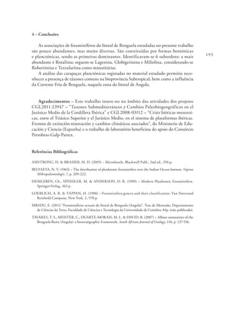 195
4 – Conclusões
As associações de foraminíferos do litoral de Benguela estudadas no presente trabalho
são pouco abundantes, mas muito diversas. São constituídas por formas bentónicas
e planctónicas, sendo as primeiras dominantes. Identificaram-se 6 subordens: a mais
abundante é Rotaliina; seguem-se Lagenina, Globigerinina e Miliolina, considerando-se
Robertinina e Textulariina como minoritárias.
A análise das carapaças planctónicas registadas no material estudado permitiu reco-
nhecer a presença de táxones comuns na bioprovíncia Subtropical, bem como a influência
da Corrente Fria de Benguela, naquela zona do litoral de Angola.
Agradecimentos – Este trabalho insere-no no âmbito das atividades dos projetos
CGL2011-23947 – “Taxones Submediterráneos y Cambios Paleobiogeográficos en el
Jurásico Medio de la Cordillera Ibérica” e CGL2008-03112 – “Crisis bióticas mesozoi-
cas, entre el Triásico Superior y el Jurásico Medio, en el sistema de plataformas ibéricas.
Eventos de extinción-renovación y cambios climáticos asociados”, do Ministerio de Edu-
cación y Ciencia (Espanha) e o trabalho de laboratório beneficiou do apoio do Consórcio
Petrobras-Galp-Partex.
Referências Bibliográficas
AMSTRONG, H. & BRASIER, M. D. (2005) – Microfossils. Blackwell Publ., 2nd ed., 296 p.
BELYAEVA, N. V. (1963) – The distribution of planktonic foraminifers over the Indian Ocean bottom. Voprosi
Mikropaleontologii, 7, p. 209-222.
HEMLEBEN, Ch., SPINDLER, M. & ANDERSON, O. R. (1989) – Modern Planktonic Foraminifera.
Springer-Verlag, 363 p.
LOEBLICH, A. R. & TAPPAN, H. (1988) – Foraminifera genera and their classification. Van Nostrand
Reinhold Company, New York, 2, 970 p.
MBADU, E. (2011) “Foraminíferos actuais do litoral de Benguela (Angola)“. Tese de Mestrado, Departamento
de Ciências da Terra, Faculdade de Ciências e Tecnologia da Universidade de Coimbra: 84p. (não publicado).
TAVARES, T. S., MEISTER, C., DUARTE-MORAIS, M. L. & DAVID, B. (2007) – Albian ammonites of the
Benguela Basin (Angola): a biostratigraphic Framework. South African Journal of Geology, 110, p. 137-156.
 