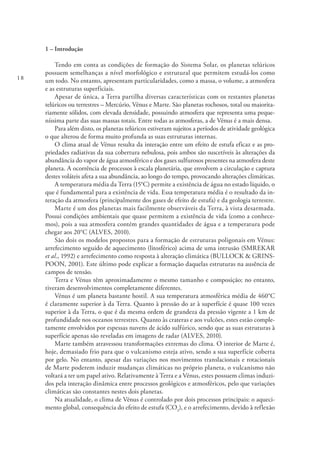18
1 – Introdução
Tendo em conta as condições de formação do Sistema Solar, os planetas telúricos
possuem semelhanças a nível morfológico e estrutural que permitem estudá-los como
um todo. No entanto, apresentam particularidades, como a massa, o volume, a atmosfera
e as estruturas superficiais.
Apesar de única, a Terra partilha diversas características com os restantes planetas
telúricos ou terrestres – Mercúrio, Vénus e Marte. São planetas rochosos, total ou maiorita-
riamente sólidos, com elevada densidade, possuindo atmosfera que representa uma peque-
níssima parte das suas massas totais. Entre todas as atmosferas, a de Vénus é a mais densa.
Para além disto, os planetas telúricos estiveram sujeitos a períodos de atividade geológica
o que alterou de forma muito profunda as suas estruturas internas.
O clima atual de Vénus resulta da interação entre um efeito de estufa eficaz e as pro-
priedades radiativas da sua cobertura nebulosa, pois ambos são suscetíveis às alterações da
abundância do vapor de água atmosférico e dos gases sulfurosos presentes na atmosfera deste
planeta. A ocorrência de processos à escala planetária, que envolvem a circulação e captura
destes voláteis afeta a sua abundância, ao longo do tempo, provocando alterações climáticas.
A temperatura média da Terra (15°C) permite a existência de água no estado líquido, o
que é fundamental para a existência de vida. Essa temperatura média é o resultado da in-
teração da atmosfera (principalmente dos gases de efeito de estufa) e da geologia terrestre.
Marte é um dos planetas mais facilmente observáveis da Terra, à vista desarmada.
Possui condições ambientais que quase permitem a existência de vida (como a conhece-
mos), pois a sua atmosfera contém grandes quantidades de água e a temperatura pode
chegar aos 20°C (ALVES, 2010).
São dois os modelos propostos para a formação de estruturas poligonais em Vénus:
arrefecimento seguido de aquecimento (litosférico) acima de uma intrusão (SMREKAR
et al., 1992) e arrefecimento como resposta à alteração climática (BULLOCK & GRINS-
POON, 2001). Este último pode explicar a formação daquelas estruturas na ausência de
campos de tensão.
Terra e Vénus têm aproximadamente o mesmo tamanho e composição; no entanto,
tiveram desenvolvimentos completamente diferentes.
Vénus é um planeta bastante hostil. A sua temperatura atmosférica média de 460°C
é claramente superior à da Terra. Quanto à pressão do ar à superfície é quase 100 vezes
superior à da Terra, o que é da mesma ordem de grandeza da pressão vigente a 1 km de
profundidade nos oceanos terrestres. Quanto às crateras e aos vulcões, estes estão comple-
tamente envolvidos por espessas nuvens de ácido sulfúrico, sendo que as suas estruturas à
superfície apenas são reveladas em imagens de radar (ALVES, 2010).
Marte também atravessou transformações extremas do clima. O interior de Marte é,
hoje, demasiado frio para que o vulcanismo esteja ativo, sendo a sua superfície coberta
por gelo. No entanto, apesar das variações nos movimentos translacionais e rotacionais
de Marte poderem induzir mudanças climáticas no próprio planeta, o vulcanismo não
voltará a ter um papel ativo. Relativamente à Terra e a Vénus, estes possuem climas induzi-
dos pela interação dinâmica entre processos geológicos e atmosféricos, pelo que variações
climáticas são constantes nestes dois planetas.
Na atualidade, o clima de Vénus é controlado por dois processos principais: o aqueci-
mento global, consequência do efeito de estufa (CO2
), e o arrefecimento, devido à reflexão
 