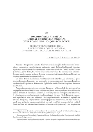 FORAMINÍFEROS ATUAIS DO
LITORAL DE BENGUELA (ANGOLA):
DIVERSIDADE E IMPLICAÇÕES ECOLÓGICAS
RECENT FORAMINIFERA FROM
THE BENGUELA COAST (ANGOLA):
DIVERSITY AND ECOLOGICAL IMPLICATIONS
M. H. Henriques1
, M. L. Canales2
& E. Mbadu3
Resumo – No presente trabalho descrevem-se as associações de foraminíferos bentó-
nicos e planctónicos reconhecidas em sedimentos atuais do litoral de Benguela (Angola),
a partir da amostragem realizada em cinco locais situados entre o Cuio (a sul) e o Lobito
(a norte). A partir destes, foi possível conhecer a composição das associações de foraminí-
feros e a sua diversidade, ao longo da costa, bem como inferir as condições ambientais em
que tais associações se terão desenvolvido.
Do ponto de vista taxonómico, reconheceram-se 6 subordens, 22 famílias e 32 géne-
ros, sendo muito abundantes nas associações os representantes da Subordem Rotaliina,
das Famílias Uvigerinidae, Rotaliidae e Elphidiidae e dos Géneros Uvigerina, Ammonia
e Elphidium.
As associações registadas nas amostras Benguela-1 e Benguela-2 são representativas
de populações desenvolvidas num ambiente marinho, pouco profundo, com salinidade
abaixo do normal, eutrófico e aeróbico, e com temperatura correspondente à latitude.
A primeira parece estar ligeiramente condicionada pela Corrente Fria de Benguela, enquan-
to a segunda não parece ter influência clara daquela corrente. A associação registada na
amostra Benguela-3 é representativa de uma população desenvolvida em meio marinho,
desde raso a plataforma, com salinidade normal, eutrófico, e com oxigénio variável
(meio aeróbico nas zonas rasas e disaeróbico nas zonas mais profundas), com temperatura
1
  Departamento de Ciências da Terra e Centro de Geociências; Faculdade de Ciências e Tecnologia da
Universidade de Coimbra; 3000-272 Coimbra, Portugal; hhenriq@dct.uc.pt
2
  Departamento de Paleontología, Facultad de Ciencias Geológicas, Universidad Complutense de Madrid,
España; mcanales@geo.ucm.es
3
  Escola de Formação de Professores; Rua 10 de Fevereiro, Benguela, Angola; emilianambadu@yahoo.com
20
 