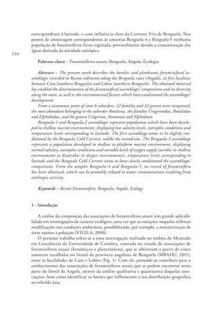 200
correspondente à latitude, e com influência clara da Corrente Fria de Benguela. Nos
pontos de amostragem correspondentes às amostras Benguela-4 e Benguela-5 nenhuma
população de foraminíferos ficou registada, provavelmente devido a contaminação das
águas derivada da atividade antrópica.
Palavras-chave – Foraminíferos atuais; Benguela; Angola; Ecologia
Abstract – The present work describes the benthic and planktonic foraminiferal as-
semblages recorded in Recent sediments along the Benguela coast (Angola), in five localities
between Cuio (southern Benguela) and Lobito (northern Benguela). The obtained material
has enabled the determination of the foraminiferal assemblages’ composition and its diversity
along the coast, as well as the environmental factors which have conditioned the assemblages’
development.
From a taxonomic point of view 6 suborders, 22 families and 32 genera were recognized,
the most abundant belonging to the suborder Rotaliina, the families Uvigerinidae, Rotaliidae
and Elphidiidae, and the genera Uvigerina, Ammonia and Elphidium.
Benguela-1 and Benguela-2 assemblages represent populations which have been develo-
ped in shallow marine environments, displaying low salinity levels, eutrophic conditions and
temperature levels corresponding to latitude. The first assemblage seems to be slightly con-
ditioned by the Benguela Cold Current, unlike the second one. The Benguela-3 assemblage
represents a population developed in shallow to platform marine environment, displaying
normal salinity, eutrophic conditions and variable levels of oxygen supply (aerobic in shallow
environments to disaerobic in deeper environments), temperature levels corresponding to
latitude and the Benguela Cold Current seems to have clearly conditioned the assemblages’
composition. From the samples Benguela-4 and Benguela-5, no record of foraminifera
has been obtained, which can be probably related to water contamination resulting from
anthropic activity.
Keywords – Recent Foraminifera; Benguela; Angola; Ecology
1 – Introdução
A análise da composição das associações de foraminíferos atuais tem grande aplicabi-
lidade em investigações de carácter ecológico, uma vez que as variações naquelas refletem
modificações nas condições ambientais, possibilitando, por exemplo, a monitorização de
áreas sujeitas a poluição (VILELA, 2000).
O presente trabalho refere-se a uma investigação realizada no âmbito do Mestrado
em Geociências da Universidade de Coimbra, centrada no estudo de associações de
foraminíferos atuais (bentónicos e planctónicos), que se obtiveram a partir de cinco
amostras recolhidas no litoral da província angolana de Benguela (MBADU, 2011),
entre as localidades de Cuio e Lobito (Fig. 1). Com ele, pretende-se contribuir para o
conhecimento das associações de foraminíferos atuais que se podem encontrar nesta
parte do litoral de Angola, através da análise qualitativa e quantitativa daquelas asso-
ciações, bem como identificar os fatores que influenciam a sua distribuição geográfica
na referida área.
 