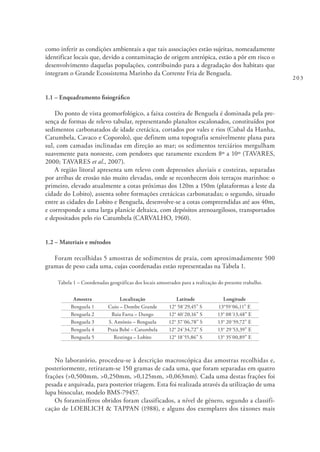 203
como inferir as condições ambientais a que tais associações estão sujeitas, nomeadamente
identificar locais que, devido a contaminação de origem antrópica, estão a pôr em risco o
desenvolvimento daquelas populações, contribuindo para a degradação dos habitats que
integram o Grande Ecossistema Marinho da Corrente Fria de Benguela.
1.1 – Enquadramento fisiográfico
Do ponto de vista geomorfológico, a faixa costeira de Benguela é dominada pela pre-
sença de formas de relevo tabular, representando planaltos escalonados, constituídos por
sedimentos carbonatados de idade cretácica, cortados por vales e rios (Cubal da Hanha,
Catumbela, Cavaco e Coporolo), que definem uma topografia sensivelmente plana para
sul, com camadas inclinadas em direção ao mar; os sedimentos terciários mergulham
suavemente para noroeste, com pendores que raramente excedem 8º a 10º (TAVARES,
2000; TAVARES et al., 2007).
A região litoral apresenta um relevo com depressões aluviais e costeiras, separadas
por arribas de erosão não muito elevadas, onde se reconhecem dois terraços marinhos: o
primeiro, elevado atualmente a cotas próximas dos 120m a 150m (plataformas a leste da
cidade do Lobito), assenta sobre formações cretácicas carbonatadas; o segundo, situado
entre as cidades do Lobito e Benguela, desenvolve-se a cotas compreendidas até aos 40m,
e corresponde a uma larga planície deltaica, com depósitos arenoargilosos, transportados
e depositados pelo rio Catumbela (CARVALHO, 1960).
1.2 – Materiais e métodos
Foram recolhidas 5 amostras de sedimentos de praia, com aproximadamente 500
gramas de peso cada uma, cujas coordenadas estão representadas na Tabela 1.
Tabela 1 – Coordenadas geográficas dos locais amostrados para a realização do presente trabalho.
Amostra Localização Latitude Longitude
Benguela 1 Cuio – Dombe Grande 12° 58´29,45” S 13°59´06,11” E
Benguela 2 Baia Farta – Dungo 12° 40´20,16” S 13° 08´13,48” E
Benguela 3 S. António – Benguela 12° 37´06,78” S 13° 20´59,72” E
Benguela 4 Praia Bebé – Catumbela 12° 24´34,72” S 13° 29´53,39” E
Benguela 5 Restinga – Lobito 12° 18´55,86” S 13° 35´00,89” E
No laboratório, procedeu-se à descrição macroscópica das amostras recolhidas e,
posteriormente, retiraram-se 150 gramas de cada uma, que foram separadas em quatro
frações (>0,500mm, >0,250mm, >0,125mm, >0,063mm). Cada uma destas frações foi
pesada e arquivada, para posterior triagem. Esta foi realizada através da utilização de uma
lupa binocular, modelo BMS-79457.
Os foraminíferos obtidos foram classificados, a nível de género, segundo a classifi-
cação de LOEBLICH & TAPPAN (1988), e alguns dos exemplares dos táxones mais
 