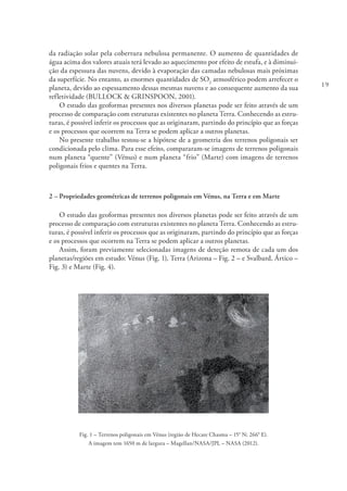 19
da radiação solar pela cobertura nebulosa permanente. O aumento de quantidades de
água acima dos valores atuais terá levado ao aquecimento por efeito de estufa, e à diminui-
ção da espessura das nuvens, devido à evaporação das camadas nebulosas mais próximas
da superfície. No entanto, as enormes quantidades de SO2
atmosférico podem arrefecer o
planeta, devido ao espessamento dessas mesmas nuvens e ao consequente aumento da sua
refletividade (BULLOCK & GRINSPOON, 2001).
O estudo das geoformas presentes nos diversos planetas pode ser feito através de um
processo de comparação com estruturas existentes no planeta Terra. Conhecendo as estru-
turas, é possível inferir os processos que as originaram, partindo do princípio que as forças
e os processos que ocorrem na Terra se podem aplicar a outros planetas.
No presente trabalho testou-se a hipótese de a geometria dos terrenos poligonais ser
condicionada pelo clima. Para esse efeito, compararam-se imagens de terrenos poligonais
num planeta “quente” (Vénus) e num planeta “frio” (Marte) com imagens de terrenos
poligonais frios e quentes na Terra.
2 – Propriedades geométricas de terrenos poligonais em Vénus, na Terra e em Marte
O estudo das geoformas presentes nos diversos planetas pode ser feito através de um
processo de comparação com estruturas existentes no planeta Terra. Conhecendo as estru-
turas, é possível inferir os processos que as originaram, partindo do princípio que as forças
e os processos que ocorrem na Terra se podem aplicar a outros planetas.
Assim, foram previamente selecionadas imagens de deteção remota de cada um dos
planetas/regiões em estudo: Vénus (Fig. 1), Terra (Arizona – Fig. 2 – e Svalbard, Ártico –
Fig. 3) e Marte (Fig. 4).
Fig. 1 – Terrenos poligonais em Vénus (região de Hecate Chasma – 15° N; 266° E).
A imagem tem 1650 m de largura – Magellan/NASA/JPL – NASA (2012).
 