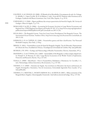 208
CALONGE, A. & CANALES, M. (2008) – El Mundo de los Microfósiles: Una propuesta de aula. In: Calonge,
A., Rebollo, L., López-Carrillo, M. D. & Rábano, I. (eds.). Actas del XV Simposio sobre Enseñanza de la
Geología, Cuadernos del Museo Geominero, Inst. Geol. Min. España, 11, p. 41-51.
CARVALHO, G. S. (1960) – Alguns problemas dos terraços quaternários do litoral de Angola. Bol. Serviços de
Geologia e Minas de Angola, 2, p. 5-15.
HOAGLAND, P. & JIN, D. (2006) – Accounting for Economic Activities in Large Marine Ecosystems and
Regional Seas. UNEP Regional Seas Report and Studies Nº 181, 127 p. http://www.unep.org/regionalseas/
publications/reports/RSRS/pdfs/rsrs181.pdf (consultado em 2011.11.24).
IOI-SA (2011) – The Benguela Current. Train-Sea-Coast Course Development Unit Benguela Current. The
International Ocean Institute. Southern Africa. http://www.ioisa.org.za/tsc/bcurrent.htm (consultado em
2011.11.24).
LOEBLICH, A. R. & TAPPAN, H. (1988) – Foraminifera genera and their classification. Van Nostrand
Reinhold Company, New York, 2, 970 p.
MBADU, E. (2011) – Foraminíferos actuais do litoral de Benguela (Angola). Tese de Mestrado, Departamento
de Ciências da Terra, Faculdade de Ciências e Tecnologia da Universidade de Coimbra: 84p. (não publicado).
MURRAY, J. W. (1991) – Ecology and Palaeoecology of Benthic Foraminifera. Elsevier, Amsterdam, 397 p.
SHANNON, L. V. & O´TOOLE, M. J. (2003) – Sustainability of the Benguela: ex Africa semper aliquid novi.
In: Hempel, G. & Sherman, K. (eds.). Large Marine Ecosystems of the World: Trends in Exploitation,
Protection and Research, Elsevier, 10, p. 227-253.
VILELA, C. (2000) – Microfósseis – Parte I: Foraminíferos, Radiolários e Diatmáceas. In: Carvalho, I. S.,
(ed.). Paleontologia, Editora Interciência, Rio de Janeiro, 11, p. 157-183.
TAVARES, T. S. (2000) – Amonites de Angola. Sua ocorrência no Mesozóico das bacias sedimentares de
Angola: Estratigrafia e Sistemática. Tese de Licenciatura, Universidade Agostinho Neto, Luanda: 137 p.
(não publicado).
TAVARES, T. S., MEISTER, C., DUARTE-MORAIS, M. L. & DAVID, B. (2007) – Albian ammonites of the
Benguela Basin (Angola): a biostratigraphic Framework. South African Journal of Geology, 110, p. 137-156.
 