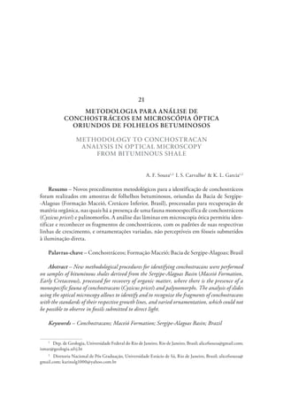 METODOLOGIA PARA ANÁLISE DE
CONCHOSTRÁCEOS EM MICROSCÓPIA ÓPTICA
ORIUNDOS DE FOLHELOS BETUMINOSOS
METHODOLOGY TO CONCHOSTRACAN
ANALYSIS IN OPTICAL MICROSCOPY
FROM BITUMINOUS SHALE
A. F. Souza1,2  
I. S. Carvalho1
& K. L. Garcia1,2
Resumo – Novos procedimentos metodológicos para a identificação de conchostráceos
foram realizados em amostras de folhelhos betuminosos, oriundas da Bacia de Sergipe-
-Alagoas (Formação Maceió, Cretáceo Inferior, Brasil), processadas para recuperação de
matéria orgânica, nas quais há a presença de uma fauna monoespecífica de conchostráceos
(Cyzicus pricei) e palinomorfos. A análise das lâminas em microscopia ótica permitiu iden-
tificar e reconhecer os fragmentos de conchostráceos, com os padrões de suas respectivas
linhas de crescimento, e ornamentações variadas, não perceptíveis em fósseis submetidos
à iluminação direta.
Palavras-chave – Conchostráceos; Formação Maceió; Bacia de Sergipe-Alagoas; Brasil
Abstract – New methodological procedures for identifying conchostracans were performed
on samples of bituminous shales derived from the Sergipe-Alagoas Basin (Maceió Formation,
Early Cretaceous), processed for recovery of organic matter, where there is the presence of a
monospecific fauna of conchostracans (Cyzicus pricei) and palynomorphs. The analysis of slides
using the optical microscopy allows to identify and to recognize the fragments of conchostracans
with the standards of their respective growth lines, and varied ornamentation, which could not
be possible to observe in fossils submitted to direct light.
Keywords – Conchostracans; Maceió Formation; Sergipe-Alagoas Basin; Brazil
1
  Dep. de Geologia, Universidade Federal do Rio de Janeiro, Rio de Janeiro, Brasil; alicefsouza@gmail.com;
ismar@geologia.ufrj.br
2
  Diretoria Nacional de Pós Graduação, Universidade Estácio de Sá, Rio de Janeiro, Brasil; alicefsouza@
gmail.com; karinalg1000@yahoo.com.br
21
 