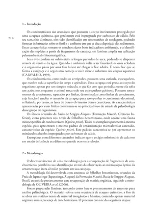 210
1 – Introdução
Os conchostráceos são crustáceos que possuem o corpo inteiramente protegido por
uma carapaça quitinosa, que geralmente está impregnada por carbonato de cálcio. Pelo
seu tamanho diminuto, têm sido identificados em testemunhos de sondagem, podendo
fornecer informações sobre o fóssil e o ambiente em que se deu a deposição dos sedimentos.
Essas características tornam os conchostráceos bons indicadores ambientais, e a identifi-
cação das espécies a partir de fragmentos de carapaça em lâminas amplia sua aplicação
paleoambiental e bioestratigráfica.
Seus ovos podem ser submetidos a longos períodos de seca, podendo se dispersar
através do vento e da água. Quando o ambiente volta a ser favorável, os ovos eclodem
e o organismo passa por uma fase larvar até chegar à fase adulta. É nessa fase que se
forma a carapaça e o organismo começa a viver sobre o substrato dos corpos aquáticos
(CARVALHO, 1993).
Os conchostráceos, como todos os artrópodes, possuem uma cutícula, exoesqueleto,
que recobre toda a superfície do corpo e apêndices. Esta carapaça está presa ao corpo do
organismo apenas por um simples músculo, o que faz com que periodicamente ela sofra
um acréscimo, enquanto o animal troca todo seu exoesqueleto quitinoso. Possuem zonea-
mentos de crescimento, separados por linhas, denominadas como linhas de crescimento,
cuja função é ampliar o tamanho da carapaça para acompanhar o crescimento do animal,
refletindo, portanto, as fases de desenvolvimento desses crustáceos. As características
apresentadas por essas linhas constituem-se no principal foco do estudo da paleobiologia
desse grupo de organismos.
Os fósseis oriundos da Bacia de Sergipe-Alagoas (Formação Maceió, Cretáceo In-
ferior), estão presentes nos níveis de folhelhos betuminosos, onde ocorre uma fauna
monoespecífica de conchostráceos (Cyzicus pricei). Todos os exemplares pertencem à mesma
espécie, pois apresentam o mesmo padrão de ornamentação microalveolar carenado,
característico da espécie Cyzicus pricei. Este padrão caracteriza-se por apresentar os
minúsculos alvéolos impregnados por carbonato de cálcio.
Exemplares com diferentes tamanhos indicam que o estágio embrionário de cada ovo
em estado de latência era diferente quando ocorreu a eclosão.
2 – Metodologia
O desenvolvimento de uma metodologia para a recuperação de fragmentos de con-
chostráceos possibilita sua identificação através da observação ao microscópio óptico da
ornamentação intra-alveolar presente em sua carapaça.
A metodologia foi desenvolvida com amostras de folhelhos betuminosos, oriundos da
Praia de Japaratinga (Japaratinga, Alagoas) da Formação Maceió, Bacia de Sergipe-Alagoas,
Brasil, através de processamento para recuperação de matéria orgânica, seguindo a meto-
dologia de OLIVEIRA et al. (2006).
Foram preparadas lâminas, tomando como base o processamento de amostras para
análise palinológica. O material sofreu uma sequência de ataques químicos, a fim de
se obter um resíduo isento de material inorgânico e húmico, contendo apenas material
orgânico com a presença de conchostráceos. O processo consiste das seguintes etapas:
 