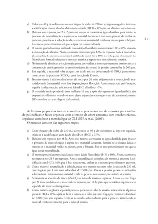 211
a) 	 Coloca-se 40 g de sedimento em um béquer de vidro de 250 ml e, logo em seguida, inicia-se
a acidificação com ácido clorídrico concentrado (HCl) a 32% para se eliminar o carbonato.
b) 	 Deixa-se em repouso por 2 h. Após esse tempo, acrescenta-se água destilada para iniciar o
processo de neutralização e espera-se o material decantar. Com uma peneira de malha de
poliéster, peneira-se a solução ácida, e retorna-se o material retido na mesma para o béquer.
Faz-se esse procedimento até que a água esteja neutralizada.
c) 	 O mesmo procedimento é realizado com o ácido fluorídrico concentrado (HF) a 40%, visando
à eliminação de silicatos. Neste, a amostra permanece por 12 h em repouso. Após a neutraliza-
ção completa do mesmo, a amostra é acidificada com HCl a 10% por 3 h, para a eliminação do
fluorsilicato, formado durante o processo anterior, e repete-se o procedimento anterior.
d) 	 No intuito de eliminar a fração mais grossa do resíduo, e consequentemente proporcionar a
concentração dos fragmentos de conchostráceos, faz-se uso de peneira com malha de 200 μm.
e) 	 Em seguida, o material sofre ataque com ácido nítrico concentrado (HNO3
), juntamente
com clorato de potássio (KClO3
), com duração de 15 min.
f) 	 Posteriormente é adicionado cloreto de zinco por 20 min, objetivando a separação do ma-
terial pesado do material mais leve (separação por flotação). Após a separação por flotação,
seguida da decantação, adiciona-se ácido HCl diluído a 10%.
g) 	 O material é então peneirado com malha de 10 μm, e após a lavagem com água destilada, são
preparadas as lâminas usando-se uma chapa aquecedora à temperatura de aproximadamente
30° e entellan para a colagem da lamínula.
As lâminas preparadas tomam como base o processamento de amostras para análise
de palinofácies e fácies orgânica com o intuito de obter amostras com conchostráceos,
seguindo como base a metodologia de OLIVEIRA et al. (2006).
O processo consiste das seguintes etapas:
a) 	 Com béqueres de vidro de 250 ml, acrescenta-se 40 g de sedimento e, logo em seguida,
inicia-se a acidificação com ácido clorídrico (HCl) a 37%.
b) 	 Deixa-se em repouso por 18 h. Após esse tempo, acrescenta-se água destilada para iniciar
o processo de neutralização e espera-se o material decantar. Peneira-se a solução ácida, e
retorna-se o material retido na mesma para o béquer. Faz-se esse procedimento até que a
água esteja neutralizada.
c) 	 O mesmo procedimento é realizado com o ácido fluorídrico (HF) a 40%. Neste, a amostra
permanece por 24 h em repouso. Após a neutralização completa do mesmo, a amostra é aci-
dificada com HCl a 10% por 3 h e, novamente, utiliza-se o mesmo procedimento anterior.
d) 	 Com o material neutralizado e diluído, passa-se o mesmo para um tubo de ensaio de 250 ml,
centrifuga-se por 3 min com velocidade de 1.500 rpm. Usa-se a peneira para verter o líquido
sobrenadante, retornando o material retido na peneira novamente para o tubo de ensaio.
e) 	 Acrescenta-se cloreto de zinco (ZnCl2
) no tubo de ensaio e agita-se. Usa-se a centrífuga
por 30 min ou deixa-se o material em repouso por 12 h, para que a matéria orgânica seja
separada do material inorgânico.
f) 	 Com a matéria orgânica separada passa-se para outro tubo de ensaio, acrescenta-se algumas
gotas de HCl a 10%, agita-se bem e coloca-se o tubo na centrífuga por 3 min a velocidade
de 1.500 rpm; em seguida, verte-se o líquido sobrenadante para a peneira, retornando o
material retido novamente para o tubo de ensaio.
 