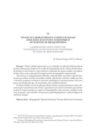 TÉCNICAS LABORATORIAIS E COMPUTACIONAIS
APLICADAS AO ESTUDO TAXONÓMICO
INTEGRADO DE BRAQUIÓPODES
LABORATORY AND COMPUTER
TECHNIQUES IN INTEGRATED TAXONOMIC
STUDIES OF BRACHIOPODS
M. Schemm-Gregory1
& H. R. Feldman2
Resumo – Neste trabalho apresentam-se os resultados da aplicação diferenciada de
técnicas laboratoriais modernas ao estudo de braquiópodes atuais e fósseis do Devónico,
do Jurássico e do Cretácico, e que envolvem a realização de secções seriadas e de réplicas
de látex, bem como a obtenção de imagens através de tomografia computorizada.
Tais técnicas, se adequadamente utilizadas a material fóssil, consoante o tipo de fossi-
lização que exibem (conchas articuladas, isoladas, silicificadas, calcárias, moldes externos
e internos), permitem reconhecer estruturas morfológicas taxonomicamente relevantes
para a sua classificação que, de outra forma, não se poderiam detetar.
Os dados obtidos através da aplicação destas técnicas, porque permitem realizar de-
terminações taxonómicas mais fiáveis, representam um enorme contributo para refinar
escalas de tempo baseadas no registo de braquiópodes, para sustentar modelos evolu-
tivos do grupo e para detalhar interpretações paleobiogeográficas e paleoecológicas de
ambientes antigos.
Palavras-chave – Braquiópodes; Tipos de fossilização; Técnicas laboratoriais; Taxonomia
1
  Centro de Geociências da Universidade de Coimbra, Largo Marquês de Pombal, 3000-272 Coimbra;
Mena.Schemm-Gregory@dct.uc.pt, Mena_Schemm@gmx.de
2
  Divison of Paleontology (Invertebrates), American Museum of Natural History, Central Park West at
79th Street, New York, NY, 10024-5192, EUA
22
 