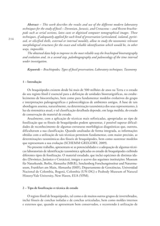 216
Abstract – This work describes the results and use of the different modern laboratory
techniques for the study of fossil – Devonian, Jurassic, and Cretaceous – and Recent brachio-
pods such as serial sections, latex casts or digitized computer tomographical images. These
techniques, if adequately applied for each kind of preservation (articulated, isolated, pyriti-
zed, or silicified shells, external or internal moulds), allow to study the taxonomic relevant
morphological structures for the exact and reliable identification which would be, in other
ways, impossible.
The obtained data help to improve in the most reliable way the brachiopod biostratigraphy
and evolution and, in a second step, paleobiogeography and paleoecology of the time interval
under investigation.
Keywords – Brachiopodes; Types of fossil preservation; Laboratory techniques; Taxonomy
1 – Introdução
Os braquiópodes existem desde há mais de 500 milhões de anos na Terra e o estudo
do seu registo fóssil é essencial para a definição de unidades biostratigráficas, no estabe-
lecimento de biocorrelações, bem como para fundamentar modelos evolutivos do grupo
e interpretações paleogeográficas e paleoecológicas de ambientes antigos. A base de tais
abordagens assenta, naturalmente, na determinação taxonómica dos seus representantes, à
luz da sistemática atual, e tal classificação detalhada depende, em larga medida, do estado
de conservação do material de estudo.
Atualmente, com a aplicação de técnicas mais sofisticadas, apropriadas ao tipo de
fossilização que os fósseis de braquiópodes podem apresentar, é possível superar dificul-
dades de reconhecimento de algumas estruturas morfológicas diagnósticas que, outrora,
dificultavam a sua classificação. Quando analisadas de forma integrada, as informações
obtidas com a utilização de tais técnicas permitem fundamentar, com maior precisão, as
determinações taxonómicas dos fósseis de braquiópodes, bem como sustentar modelos
que representam a sua evolução (SCHEMM-GREGORY, 2009).
No presente trabalho, apresentam-se as potencialidades e a adequação de algumas técni-
cas laboratoriais de identificação taxonómica aplicadas os estudo de braquiópodes exibindo
diferentes tipos de fossilização. O material estudado, que inclui espécimes de distintas ida-
des (Devónico, Jurássico e Cretácico), integra o acervo das seguintes instituições: Museum
für Naturkunde, Berlin, Alemanha (MB.B.), Senckenberg Forschungsinstitut und Naturmu-
seum, Frankfurt am Main, Alemanha (SMF), Departamento de Geociéncias, Universidad
Nacional de Colombia, Bogotá, Colombia (UN-DG) e Peabody Museum of Natural
History/Yale University, New Haven, EUA (YPM).
2 – Tipo de fossilização vs técnica de estudo
O registo fóssil de braquiópodes, tal como o de muitos outros grupos de invertebrados,
inclui fósseis de conchas isoladas e de conchas articuladas, bem como moldes internos
e externos que, quando se apresentam bem conservados, e recorrendo à utilização de
 