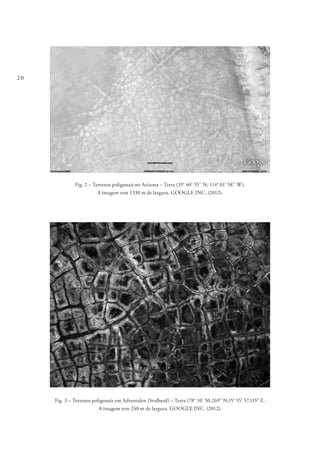 20
Fig. 2 – Terrenos poligonais no Arizona – Terra (35° 40’ 55’’ N; 114° 01’ 58’’ W).
A imagem tem 1330 m de largura. GOOGLE INC. (2012).
Fig. 3 – Terrenos poligonais em Adventalen (Svalbard) – Terra (78° 10’ 50,269” N;15° 55’ 57,115” E.
A imagem tem 240 m de largura. GOOGLE INC. (2012).
 