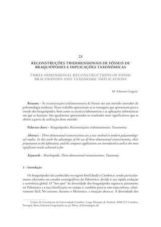 RECONSTRUÇÕES TRIDIMENSIONAIS DE FÓSSEIS DE
BRAQUIÓPODES E IMPLICAÇÕES TAXONÓMICAS
THREE-DIMENSIONAL RECONSTRUCTIONS OF FOSSIL
BRACHIOPODS AND TAXONOMIC IMPLICATIONS
M. Schemm-Gregory1
Resumo – As reconstruções tridimensionais de fósseis são um método inovador da
paleontologia moderna. Neste trabalho apresentam-se as vantagens que apresentam para o
estudo dos braquiópodes, bem como as técnicas laboratoriais e as aplicações informáticas
em que se baseiam. São igualmente apresentados os resultados mais significativos que se
obtêm a partir da utilização deste método.
Palavras-chave – Braquiópodes; Reconstruções tridimensionais; Taxonomia
Abstract – Three-dimensional reconstructions are a new method in modern palaeontologi-
cal studies. In this work the advantages of the use of three-dimensional reconstructions, their
preparation in the laboratory, and the computer applications are introduced as well as the most
significant results achieved so far.
Keywords – Brachiopoda; Three-dimensional reconstructions; Taxonomy
1 – Introdução
Os braquiópodes são conhecidos no registo fóssil desde o Câmbrico, sendo particular-
mente relevantes em estudos estratigráficos do Paleozoico, devido à sua rápida evolução
e ocorrência global. O “hot spot” da diversidade dos braquiópodes regista-se justamente
no Paleozoico e a sua classificação no campo é, também para os não-especialistas, relati-
vamente fácil. No entanto, durante o Mesozoico, a situação altera-se. A diversidade dos
1
  Centro de Geociências da Universidade Coimbra, Largo Marquês de Pombal, 3000-272 Coimbra,
Portugal; Mena.Schemm-Gregory@dct.uc.pt; Mena_Schemm@gmx.de
23
 
