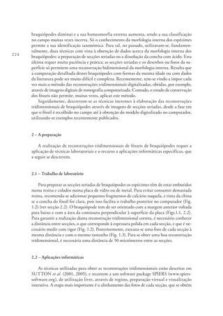 224
braquiópodes diminui e a sua homeomorfia externa aumenta, sendo a sua classificação
no campo muitas vezes incerta. Só o conhecimento da morfologia interna dos espécimes
permite a sua identificação taxonómica. Para tal, no passado, utilizavam-se, fundamen-
talmente, duas técnicas com vista à obtenção de dados acerca da morfologia interna dos
braquiópodes: a preparação de secções seriadas ou a dissolução da concha com ácido. Esta
última requer muita paciência e prática; as secções seriadas e os desenhos ou fotos da su-
perfície só permitem uma reconstrução bidimensional da morfologia interna. Resulta que
a comparação detalhada destes braquiópodes com formas da mesma idade ou com dados
da literatura pode ser muito difícil e complexa. Recentemente, tem-se vindo a impor cada
vez mais o método das reconstruções tridimensionais digitalizadas, obtidas, por exemplo,
através de imagens digitais de tomografia computorizada. Contudo, o estado de conservação
dos fósseis não permite, muitas vezes, aplicar este método.
Seguidamente, descrevem-se as técnicas inerentes à elaboração das reconstruções
tridimensionais de braquiópodes através de imagens de secções seriadas, desde a fase em
que o fóssil é recolhido no campo até à obtenção do modelo digitalizado no computador,
utilizando-se exemplos recentemente publicados.
2 – A preparação
A realização de reconstruções tridimensionais de fósseis de braquiópodes requer a
aplicação de técnicas laboratoriais e o recurso a aplicações informáticas específicas, que
a seguir se descrevem.
2.1 – Trabalho de laboratório
Para preparar as secções seriadas de braquiópodes os espécimes têm de estar embutidos
numa resina e colados numa placa de vidro ou de metal. Para evitar consumir demasiada
resina, recomenda-se adicionar pequenos fragmentos de calcário naquela, e tinta da china
se a concha do fóssil for clara, pois isso facilita o trabalho posterior no computador (Fig.
1.2) (ver secção 2.2). O braquiópode tem de ser orientado com a margem anterior voltada
para baixo e com a área da comissura perpendicular à superfície da placa (Figs.1.1, 2.2).
Para garantir a realização duma reconstrução tridimensional correta, é necessário conhecer
a distância entre secções, o que corresponde à espessura polida em cada secção, e que é ne-
cessário medir com rigor (Fig. 1.2). Posteriormente, executa-se uma foto de cada secção à
mesma distância e com o mesmo tamanho (Fig. 1.3). Para se obter uma boa reconstrução
tridimensional, é necessária uma distância de 50 micrómetros entre as secções.
2.2 – Aplicações informáticas
As técnicas utilizadas para obter as reconstruções tridimensionais estão descritas em
SUTTON et al. (2001, 2005), e recorrem a um software package SPIERS (www.spiers-
software.org), de utilização livre, através de registo, preparação virtual e visualização
interativa. A etapa mais importante é o alinhamento das fotos de cada secção, que se obtém
 
