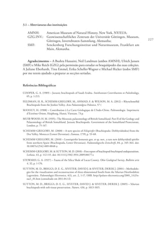227
3.1 – Abreviaturas das instituições
AMNH: 	 American Museum of Natural History, New York, NY/EUA;
GZG.INV.: 	 Geowissenschaftliches Zentrum der Universität Göttingen, Museum,
Göttingen, Invertebraten-Sammlung, Alemanha;
SMF: 	 Senckenberg Forschungsinstitut und Naturmuseum, Frankfurt am
Main, Alemanha.
Agradecimentos – A Bushra Hussaini, Neil Landman (ambos AMNH), Ulrich Jansen
(SMF) e Mike Reich (GZG) pela permissão para estudar os braquiópodes das suas coleções.
A Juliane Eberhardt, Tina Emmel, Erika Scheller-Wagner e Michael Ricker (todos SMF)
por me terem ajudado a preparar as secções seriadas.
Referências Bibliográficas
COOPER, G. A. (1989) – Jurassic brachiopods of Saudi Arabia. Smithsonian Contributions to Paleobiology,
65, p. 1-213.
FELDMAN, H. R., SCHEMM-GREGORY, M., AHMAD, F. & WILSON, M. A. (2012) – Rhynchonellid
Brachiopods from the Jordan Valley. Acta Palaeontolgica Polonica, 57 (
MANSUY, H. (1908) – Contribution à La Carte Géologique de L’Indo-Chine. Paléontologie. Imprimerie
d’Extrême-Orient, Haiphong, Hanoi, Vietnam. 73 p.
MUIR-WOOD, H. M. (1935)– The Mesozoic palaeontology of British Somaliland. Part II of the Geology and
Palaeontology of British Somaliland. Jurassic Brachiopoda. Government of the Somaliland Protectorate,
London, p. 75-147.
SCHEMM-GREGORY, M. (2008) – A new species of Filispirifer (Brachiopoda: Delthyridoidea) from the
Dra Valley, Morocco (Lower Devonian). Zootaxa, 1739, p. 53-68.
SCHEMM-GREGORY, M. (2010) – Leonispirifer leonensis gen. et sp. nov., a rare new delthyridoid spirifer
from northern Spain (Brachiopoda, Lower Devonian). Paläontologische Zeitschrift, 84, p. 345-364. doi:
10.1007/s12542-009-0048-y.
SCHEMM-GREGORY, M. & SUTTON, M. D. (2010) – First report of brachiopod-brachiopod endoparasitism.
Lethaia, 43, p. 112-115. doi: 10.1111/j.1502-3931.2009.00177.x
STEWARD, G. A. (1927) – Fauna of the Silica Shale of Lucas County. Ohio Geological Survey, Bulletin serie
4, 32, p. 1-176.
SUTTON, M. D., BRIGGS, D. E. G., SIVETER, DAVID J. & SIVETER, DEREK J. (2001) – Methodolo-
gies for the visualization and reconstruction of three-dimensional fossils from the Silurian Herefordshire
Lagerstätte. Paleontologia Electronica, 4(1), art. 2, 1-17, 1MB. http://palaeo-electronica.org/2001_1/s2/is-
sue1_01.htm (consultado em 2011.04.12)
SUTTON, M. D., BRIGGS, D. E. G., SIVETER, DAVID J. & SIVETER, DEREK J. (2005) – Silurian
brachiopods with soft-tissue preservation. Nature, 436, p. 1013-1015.
 