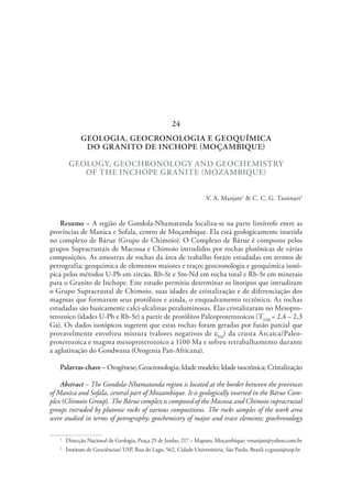 GEOLOGIA, GEOCRONOLOGIA E GEOQUÍMICA
DO GRANITO DE INCHOPE (MOÇAMBIQUE)
GEOLOGY, GEOCHRONOLOGY AND GEOCHEMISTRY
OF THE INCHOPE GRANITE (MOZAMBIQUE)
V. A. Manjate1
& C. C. G. Tassinari2
Resumo – A região de Gondola-Nhamatanda localiza-se na parte limítrofe entre as
províncias de Manica e Sofala, centro de Moçambique. Ela está geologicamente inserida
no complexo de Bárue (Grupo de Chimoio). O Complexo de Bárue é composto pelos
grupos Supracrustais de Macossa e Chimoio intrudidos por rochas plutônicas de várias
composições. As amostras de rochas da área de trabalho foram estudadas em termos de
petrografia; geoquímica de elementos maiores e traço; geocronologia e geoquímica isotó-
pica pelos métodos U-Pb em zircão, Rb-Sr e Sm-Nd em rocha total e Rb-Sr em minerais
para o Granito de Inchope. Este estudo permitiu determinar os litotipos que intrudiram
o Grupo Supracrustal de Chimoio, suas idades de cristalização e de diferenciação dos
magmas que formaram seus protólitos e ainda, o enquadramento tectônico. As rochas
estudadas são basicamente calci-alcalinas peraluminosas. Elas cristalizaram no Mesopro-
terozoico (idades U-Pb e Rb-Sr) a partir de protólitos Paleoproterozoicos (TDM
= 2,4 – 2,3
Ga). Os dados isotópicos sugerem que estas rochas foram geradas por fusão parcial que
provavelmente envolveu mistura (valores negativos de eNd
) da crusta Arcaica/Paleo-
proterozoica e magma mesoproterozoico a 1100 Ma e sofreu retrabalhamento durante
a aglutinação do Gondwana (Orogenia Pan-Africana).
Palavras-chave – Orogênese; Geocronologia; Idade modelo; Idade isocrônica; Cristalização
Abstract – The Gondola-Nhamatanda region is located at the border between the provinces
of Manica and Sofala, central part of Mozambique. It is geologically inserted in the Bárue Com-
plex (Chimoio Group). The Bárue complex is composed of the Macossa and Chimoio supracrustal
groups intruded by plutonic rocks of various compositions. The rocks samples of the work area
were studied in terms of petrography; geochemistry of major and trace elements; geochronology
1
  Direcção Nacional de Geologia, Praça 25 de Junho, 217 – Maputo, Moçambique; vmanjate@yahoo.com.br
2
  Instituto de Geociências/ USP, Rua do Lago, 562, Cidade Universitária, São Paulo, Brasil; ccgtassi@usp.br
24
 