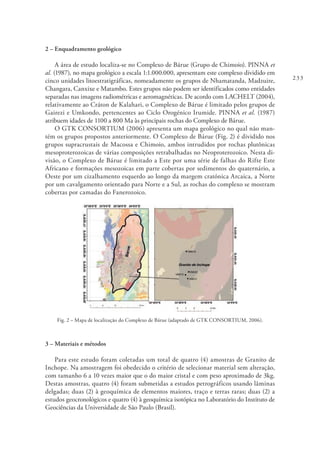 233
2 – Enquadramento geológico
A área de estudo localiza-se no Complexo de Bárue (Grupo de Chimoio). PINNA et
al. (1987), no mapa geológico a escala 1:1.000.000, apresentam este complexo dividido em
cinco unidades litoestratigráficas, nomeadamente os grupos de Nhamatanda, Madzuire,
Changara, Canxixe e Matambo. Estes grupos não podem ser identificados como entidades
separadas nas imagens radiométricas e aeromagnéticas. De acordo com LACHELT (2004),
relativamente ao Cráton de Kalahari, o Complexo de Bárue é limitado pelos grupos de
Gairezi e Umkondo, pertencentes ao Ciclo Orogénico Irumide. PINNA et al. (1987)
atribuem idades de 1100 a 800 Ma às principais rochas do Complexo de Bárue.
O GTK CONSORTIUM (2006) apresenta um mapa geológico no qual não man-
tém os grupos propostos anteriormente. O Complexo de Bárue (Fig. 2) é dividido nos
grupos supracrustais de Macossa e Chimoio, ambos intrudidos por rochas plutônicas
mesoproterozoicas de várias composições retrabalhadas no Neoproterozoico. Nesta di-
visão, o Complexo de Bárue é limitado a Este por uma série de falhas do Rifte Este
Africano e formações mesozoicas em parte cobertas por sedimentos do quaternário, a
Oeste por um cizalhamento esquerdo ao longo da margem cratónica Arcaica, a Norte
por um cavalgamento orientado para Norte e a Sul, as rochas do complexo se mostram
cobertas por camadas do Fanerozoico.
Fig. 2 – Mapa de localização do Complexo de Bárue (adaptado de GTK CONSORTIUM, 2006).
3 – Materiais e métodos
Para este estudo foram coletadas um total de quatro (4) amostras de Granito de
Inchope. Na amostragem foi obedecido o critério de selecionar material sem alteração,
com tamanho 6 a 10 vezes maior que o do maior cristal e com peso aproximado de 3kg.
Destas amostras, quatro (4) foram submetidas a estudos petrográficos usando lâminas
delgadas; duas (2) à geoquímica de elementos maiores, traço e terras raras; duas (2) a
estudos geocronológicos e quatro (4) à geoquímica isotópica no Laboratório do Instituto de
Geociências da Universidade de São Paulo (Brasil).
 