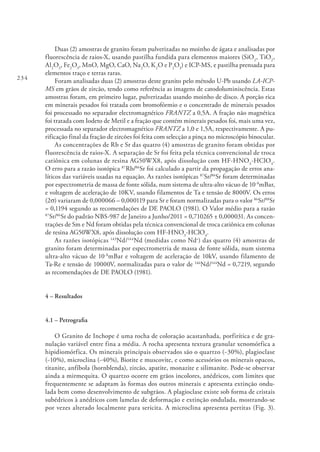 234
Duas (2) amostras de granito foram pulverizadas no moinho de ágata e analisadas por
fluorescência de raios-X, usando pastilha fundida para elementos maiores (SiO2
, TiO2
,
Al2
O3
, Fe2
O3
, MnO, MgO, CaO, Na2
O, K2
O e P2
O3
) e ICP-MS, e pastilha prensada para
elementos traço e terras raras.
Foram analisadas duas (2) amostras deste granito pelo método U-Pb usando LA-ICP-
MS em grãos de zircão, tendo como referência as imagens de catodoluminiscência. Estas
amostras foram, em primeiro lugar, pulverizadas usando moinho de disco. A porção rica
em minerais pesados foi tratada com bromofórmio e o concentrado de minerais pesados
foi processado no separador electromagnético FRANTZ a 0,5A. A fração não magnética
foi tratada com Iodeto de Metil e a fração que contém minerais pesados foi, mais uma vez,
processada no separador electromagnético FRANTZ a 1,0 e 1,5A, respectivamente. A pu-
rificação final da fração de zircões foi feita com selecção a pinça no microscópio binocular.
As concentrações de Rb e Sr das quatro (4) amostras de granito foram obtidas por
fluorescência de raios-X. A separação de Sr foi feita pela técnica convencional de troca
catiônica em colunas de resina AG50WX8, após dissolução com HF-HNO3
-HClO4
.
O erro para a razão isotópica 87
Rb/86
Sr foi calculado a partir da propagação de erros ana-
líticos das variáveis usadas na equação. As razões isotópicas 87
Sr/86
Sr foram determinadas
por espectrometria de massa de fonte sólida, num sistema de ultra-alto vácuo de 10-8
mBar,
e voltagem de aceleração de 10KV, usando filamentos de Ta e tensão de 8000V. Os erros
(2σ) variaram de 0,000066 – 0,000119 para Sr e foram normalizadas para o valor 86
Sr/88
Sr
= 0,1194 segundo as recomendações de DE PAOLO (1981). O Valor médio para a razão
87
Sr/86
Sr do padrão NBS-987 de Janeiro a Junho/2011 = 0,710265 ± 0,000031. As concen-
trações de Sm e Nd foram obtidas pela técnica convencional de troca catiônica em colunas
de resina AG50WX8, após dissolução com HF-HNO3
-HClO4
.
As razões isotópicas 143
Nd/144
Nd (medidas como Nd+
) das quatro (4) amostras de
granito foram determinadas por espectrometria de massa de fonte sólida, num sistema
ultra-alto vácuo de 10-8
mBar e voltagem de aceleração de 10kV, usando filamento de
Ta-Re e tensão de 10000V, normalizadas para o valor de 146
Nd/144
Nd = 0,7219, segundo
as recomendações de DE PAOLO (1981).
4 – Resultados
4.1 – Petrografia
O Granito de Inchope é uma rocha de coloração acastanhada, porfirítica e de gra-
nulação variável entre fina a média. A rocha apresenta textura granular xenomórfica a
hipidiomórfica. Os minerais principais observados são o quartzo (~30%), plagioclase
(~10%), microclina (~40%), Biotite e muscovite, e como acessórios os minerais opacos,
titanite, anfíbola (hornblenda), zircão, apatite, monazite e silimanite. Pode-se observar
ainda a mirmequita. O quartzo ocorre em grãos incolores, anédricos, com limites que
frequentemente se adaptam às formas dos outros minerais e apresenta extinção ondu-
lada bem como desenvolvimento de subgrãos. A plagioclase existe sob forma de cristais
subédricos à anédricos com lamelas de deformação e extinção ondulada, mostrando-se
por vezes alterado localmente para sericita. A microclina apresenta pertitas (Fig. 3).
 