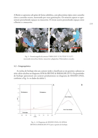 235
A Biotite se apresenta sob grãos de forma subédrica, com pleocroísmo típico entre castanho
claro a castanho escuro, mostrando por vezes geminações. Os minerais opacos se apre-
sentam preenchendo espaços na muscovite. O zircão ocorre preenchendo espaços entre
a Biotite e a muscovite.
Fig. 3 – Fotomicrografia da amostra VM015 (S19o
13´35,5”/E33o
51´12,5”)
mostrando microclina, biotite, muscovite e plagioclase. Polarizadores cruzados.
4.2 – Litogeoquímica
As rochas de Inchope têm um carácter ácido e classificam-se em granitos e plotam na
série cálcio-alcalina no diagrama AFM de IRVINE & BARAGAR (1971). Os granitóides
de Inchope apresentam um carácter peraluminoso no diagrama de SHAND (1943),
conforme a Fig. 4 e os dados da tabela 1.
Fig. 4 – A: Diagramas de SHAND (1943) e B: AFM de
IRVINE & BARAGAR (1971) para o granito de Inchope.
 