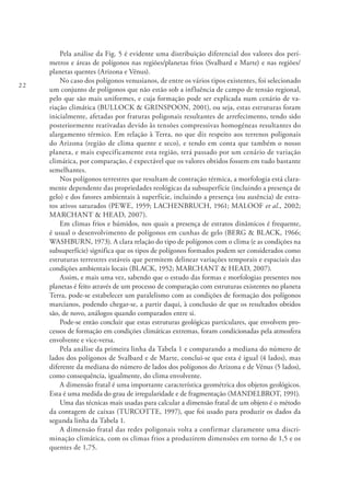 22
Pela análise da Fig. 5 é evidente uma distribuição diferencial dos valores dos perí-
metros e áreas de polígonos nas regiões/planetas frios (Svalbard e Marte) e nas regiões/
planetas quentes (Arizona e Vénus).
No caso dos polígonos venusianos, de entre os vários tipos existentes, foi selecionado
um conjunto de polígonos que não estão sob a influência de campo de tensão regional,
pelo que são mais uniformes, e cuja formação pode ser explicada num cenário de va-
riação climática (BULLOCK & GRINSPOON, 2001), ou seja, estas estruturas foram
inicialmente, afetadas por fraturas poligonais resultantes de arrefecimento, tendo sido
posteriormente reativadas devido às tensões compressivas homogéneas resultantes do
alargamento térmico. Em relação à Terra, no que diz respeito aos terrenos poligonais
do Arizona (região de clima quente e seco), e tendo em conta que também o nosso
planeta, e mais especificamente esta região, terá passado por um cenário de variação
climática, por comparação, é expectável que os valores obtidos fossem em tudo bastante
semelhantes.
Nos polígonos terrestres que resultam de contração térmica, a morfologia está clara-
mente dependente das propriedades reológicas da subsuperfície (incluindo a presença de
gelo) e dos fatores ambientais à superfície, incluindo a presença (ou ausência) de estra-
tos ativos saturados (PEWE, 1959; LACHENBRUCH, 1961; MALOOF et al., 2002;
MARCHANT & HEAD, 2007).
Em climas frios e húmidos, nos quais a presença de estratos dinâmicos é frequente,
é usual o desenvolvimento de polígonos em cunhas de gelo (BERG & BLACK, 1966;
WASHBURN, 1973). A clara relação do tipo de polígonos com o clima (e as condições na
subsuperfície) significa que os tipos de polígonos formados podem ser considerados como
estruturas terrestres estáveis que permitem delinear variações temporais e espaciais das
condições ambientais locais (BLACK, 1952; MARCHANT & HEAD, 2007).
Assim, e mais uma vez, sabendo que o estudo das formas e morfologias presentes nos
planetas é feito através de um processo de comparação com estruturas existentes no planeta
Terra, pode-se estabelecer um paralelismo com as condições de formação dos polígonos
marcianos, podendo chegar-se, a partir daqui, à conclusão de que os resultados obtidos
são, de novo, análogos quando comparados entre si.
Pode-se então concluir que estas estruturas geológicas particulares, que envolvem pro-
cessos de formação em condições climáticas extremas, foram condicionadas pela atmosfera
envolvente e vice-versa.
Pela análise da primeira linha da Tabela 1 e comparando a mediana do número de
lados dos polígonos de Svalbard e de Marte, conclui-se que esta é igual (4 lados), mas
diferente da mediana do número de lados dos polígonos do Arizona e de Vénus (5 lados),
como consequência, igualmente, do clima envolvente.
A dimensão fratal é uma importante característica geométrica dos objetos geológicos.
Esta é uma medida do grau de irregularidade e de fragmentação (MANDELBROT, 1991).
Uma das técnicas mais usadas para calcular a dimensão fratal de um objeto é o método
da contagem de caixas (TURCOTTE, 1997), que foi usado para produzir os dados da
segunda linha da Tabela 1.
A dimensão fratal das redes poligonais volta a confirmar claramente uma discri-
minação climática, com os climas frios a produzirem dimensões em torno de 1,5 e os
quentes de 1,75.
 