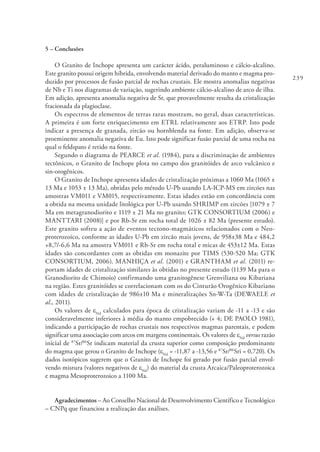 239
5 – Conclusões
O Granito de Inchope apresenta um carácter ácido, peraluminoso e cálcio-alcalino.
Este granito possui origem híbrida, envolvendo material derivado do manto e magma pro-
duzido por processos de fusão parcial de rochas crustais. Ele mostra anomalias negativas
de Nb e Ti nos diagramas de variação, sugerindo ambiente cálcio-alcalino de arco de ilha.
Em adição, apresenta anomalia negativa de Sr, que provavelmente resulta da cristalização
fracionada da plagioclase.
Os espectros de elementos de terras raras mostram, no geral, duas características.
A primeira é um forte enriquecimento em ETRL relativamente aos ETRP. Isto pode
indicar a presença de granada, zircão ou hornblenda na fonte. Em adição, observa-se
proeminente anomalia negativa de Eu. Isto pode significar fusão parcial de uma rocha na
qual o feldspato é retido na fonte.
Segundo o diagrama de PEARCE et al. (1984), para a discriminação de ambientes
tectônicos, o Granito de Inchope plota no campo dos granitóides de arco vulcânico e
sin-orogênicos.
O Granito de Inchope apresenta idades de cristalização próximas a 1060 Ma (1065 ±
13 Ma e 1053 ± 13 Ma), obtidas pelo método U-Pb usando LA-ICP-MS em zircões nas
amostras VM011 e VM015, respectivamente. Estas idades estão em concordância com
a obtida na mesma unidade litológica por U-Pb usando SHRIMP em zircões [1079 ± 7
Ma em metagranodiorito e 1119 ± 21 Ma no granito; GTK CONSORTIUM (2006) e
MANTTARI (2008)] e por Rb-Sr em rocha total de 1026 ± 82 Ma (presente estudo).
Este granito sofreu a ação de eventos tectono-magmáticos relacionados com o Neo-
proterozoico, conforme as idades U-Pb em zircão mais jovens, de 958±38 Ma e 484,2
+8,7/-6,6 Ma na amostra VM011 e Rb-Sr em rocha total e micas de 453±12 Ma. Estas
idades são concordantes com as obtidas em monazite por TIMS (530-520 Ma; GTK
CONSORTIUM, 2006). MANHIÇA et al. (2001) e GRANTHAM et al. (2011) re-
portam idades de cristalização similares às obtidas no presente estudo (1139 Ma para o
Granodiorito de Chimoio) confirmando uma granitogênese Grenviliana ou Kibariana
na região. Estes granitóides se correlacionam com os do Cinturão Orogênico Kibariano
com idades de cristalização de 986±10 Ma e mineralizações Sn-W-Ta (DEWAELE et
al., 2011).
Os valores de eNd
calculados para época de cristalização variam de -11 a -13 e são
consideravelmente inferiores à média do manto empobrecido (+ 4; DE PAOLO 1981),
indicando a participação de rochas crustais nos respectivos magmas parentais, e podem
significar uma associação com arcos em margens continentais. Os valores de eNd
versus razão
inicial de 87
Sr/86
Sr indicam material da crusta superior como composição predominante
do magma que gerou o Granito de Inchope (εNd
= -11,87 a -13,56 e 87
Sr/86
Sri = 0,720). Os
dados isotópicos sugerem que o Granito de Inchope foi gerado por fusão parcial envol-
vendo mistura (valores negativos de eNd
) do material da crusta Arcaica/Paleoproterozoica
e magma Mesoproterozoico a 1100 Ma.
Agradecimentos – Ao Conselho Nacional de Desenvolvimento Científico e Tecnológico
– CNPq que financiou a realização das análises.
 