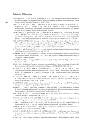 240
Referências Bibliográficas
DE PAOLO, D. J., LINN, A. M. & SCHUBBERT, G. (1991) – The continental age distribution: methods of
determining mantle separation ages from Sm-Nd isotopic data and application to the southwestern United
States. Journal of Geophysical Research, 96, p. 2071-2088.
DEWAELE, S., HENJES-KUNST, F., MELCHER, F., SITNIKOVA, M., BURGESS, R., GERDES, A.,
FERNANDES, M. A., CLERCQ, F. D., MUCHEZ, P., & LEHMAN, N. (2011) – Late Neoproterozoic
overprinting of the cassiterite and columbite-tantalite bearing pegmatites of the Gatumba area, Rwanda
(Central Africa). Journal of African Earth Sciences, 61, p. 10-26.
GRANTHAM, G. H., MANHIÇA, A. D., ARMSTRONG, R. A., KRUGER, F. J. & LOUBSER, M. (2011)
– New SHRIMP, Rb/Sr and Sm/Nd isotope and whole rock chemical data from central Mozambique
and western Dronning Maud Land, Antarctica: Implications for the nature of the eastern margin of the
Kalahari Craton and the amalgamation of Gondwana. Journal of African Earth Sciences, 59, p. 74–100.
GTK CONSORTIUM (2006) – Geology of Degree Sheets Mecumbura, Chioco, Tete, Tambara, Guro,
Chemba, Manica, Catandica, Gorongosa, Rotanda, Chimoio and Beira. Geological Mapping. Ministé-
rio dos Recursos Minerais, Direcção Nacional de Geologia. p. 411. http://www.cenacarta.com/modules.
php?name=Downloads&d_op=getit&lid=6. Acessado em 6 de Fevereiro de 2012.
IRVINE, T. N. & BARAGAR, W. R. (1971) – A guide to the chemical classification of the common volcanic
rocks. Canadian Journal of Earth Sciences, 8, p. 523-548.
KORKIAKOSKI, E. (2007) – Component 2: Geological Infrastructure Development Programme; Geochemical
and Industrial Mineral Surveys (GIM). FINAL REPORT, Ministério dos Recursos Minerais, Direcção
Nacional de Geologia, Maputo.
LACHELT, S. (2004) – Geology and Mineral Resources of Mozambique (Vol. II). Maputo: Council For
Geoscience, p. 205.
LKAB (1980) – Trabalho de Prospeção preliminar na área de Inchope-Doeroi, Moçamique. Ministério dos
Recursos Minarais, Direção Nacional de Geologia. Maputo: LKAB INTERNATIONAL AB.
MANHIÇA, A. D., GRANTHAM, G., ARMSTRONG, R. A., GUISE, P. G. & KRUGER, F. J. (2001)
– Polyphase deformation and metamorphism at the Kalahari Craton – Mozambique Belt boundary.
Miller, J. A., Holdsworth, R. E., Buick, I. S. & Hand, M. (eds.) Geological Society. Special publication,
184, p. 303-322.
MANNINEN, T., EEROLA, T., MAKITIE, H., VUORI, S., LUTTINEN, A., SÉNVANO, A., & MANHIÇA,
V. (2008) – The karoo volcanic rocks and related intrusions in southern and central Mozambique. Geological
Survey of Finland, Special Paper, 48, p. 211-250.
MANTTARI, I. (2008). Mesoarchaean to lower jurassic U-Pb and Sm-Nd ages from NW Mozambique.
Geological Survey of Finland, Special Paper, 48, p. 81–119.
MELLUSO, L., CENSI, P., PERINI, G., VASCONCELOS, L., MORRA, V., GUERREIRO, F., & BENNIO,
L. (2004) – Chemical and isotopic (C, O, Sr, Nd) characteristics of the Xiluvo carbonatite (central-western
Mozambique). (L. Gwalani, Ed.) Mineralogy and Petrology, 80, p. 201–213.
NAKAMURA, N. (1974) – Determination of REE, Ba, Fe, Mg, Na and K in carbonaceous and ordinary
chondrites. Geochim Cosmochim Acta, 38, p. 757-775.
PEARCE, J. A., HARRIS, N. W. & TINDLE, A. G. (1984) – Trace element discrimination diagrams for the
tectonic interpretation of granitic rocks. J Petrology, 25, p. 956-983.
PINNA, P., MARTEAU, P., BECQ-GIRAUDON, J-F. & MANIGAULT, B. (1987) – Carta Geológica de
Moçambique, na escala 1:1 000 000. Instituto Nacional de Geologia de Moçambique, Maputo.
SHAND, S. J. (1943) – Eruptive Rocks: Their genesis, composition, classification, and their relation to
ore-deposits with a chapter on meteorites, p. 444.
SUN, S. S., BAILEY, D. K., TARNEY, J. & DUNHAM, K. (1980) – Lead isotopic study of young vol-
canic rocks from mid-ocean ridges, ocean islands and island arcs. Philos Trans R Soc London, A297,
p. 409-445.
WILSON, M. (1989) – Igneous Petrogenesis: A global tectonic approach. London. Chapman & Hall, p. 466.
 