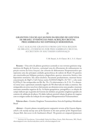 GRANITOS CÁLCIO-ALCALINOS DA REGIÃO DE GOUVEIA
(SE BRASIL): EVIDÊNCIAS PARA ACREÇÃO CRUSTAL
PRECAMBRIANA NO ESPINHAÇO MERIDIONAL
CALC-ALKALINE GRANITES FROM GOUVEIA REGION
(SE BRAZIL): EVIDENCES FOR PRECAMBRIAN CRUSTAL
ACCRETION IN SOUTHERN ESPINHAÇO
T. M. Dussin1
, A. O. Chaves1
, M. L. S. C. Chaves1
Resumo – Uma série de plútons graníticos acomoda-se nos terrenos gnáissico-mig-
matíticos da Região de Gouveia, a principal zona de afloramento do embasamento na
porção externa da Faixa Araçuaí, um cinturão de dobramentos Neoproterozóico que
representa uma das principais unidades geotectônicas do sudeste do Brasil. Os granitos
são constituídos por feldspato potássico, plagioclásio, quartzo, moscovita, biotita e têm
hiperstênio normativo. São cálcio-alcalinos, fracamente peraluminosos, mostram baixas
concentrações de MgO e CaO, baixas razões FeO/(FeO+MgO) e Fe3+
/Fe2+
, e alta razão
K2
O/Na2
O. São enriquecidos em Rb, Ba, Th e Ta relativamente a Sr, P, Zr, Ti e elemen-
tos terras raras e apresentam anomalia negativa de Nb observada em todas as amostras. São
enriquecidos em terras raras leves relativamente aos elementos terras raras pesados e mostram
marcantes anomalias negativas de Eu. As feições geoquímicas, petrográficas e as relações de
campo indicam que os granitos de Gouveia são similares aos granitos orogênicos gerados em
contexto de subducção de placas. Os dados indicam provável relação da gênese de magmas
com os estágios tardios da evolução de um orógeno Paleoproterozoico/Transamazônico.
Palavras-chave – Granito; Orogênese Transamazônica; Serra do Espinhaço Meridional;
Brasil
Abstract – Granitic plutons intruded gneissic-migmatitic terrains of the Gouveia Region,
which is the mainly outcrop zone of the basement in the outer portion of the Neoproterozoic
Araçuaí Belt, that occurs in the Southeastern Brazil. The granites are composed of potassium
1
  Instituto de Geociências, Universidade Federal de Minas Gerais, Belo Horizonte, MG, Brasil;
tdussin@gmail.com; alochaves@yahoo.com.br; mlschaves@gmail.com
25
 