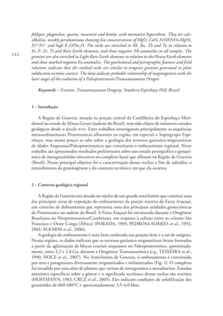 242
feldspar, plagioclase, quartz, muscovite and biotite, with normative hypersthene. They are calc-
alkaline, weakly peraluminous showing low concentrations of MgO, CaO, FeO/(FeO+MgO),
Fe3+/
Fe2+
and high K2
O/Na2
O. The rocks are enriched in Rb, Ba, Th and Ta in relation to
Sr, P, Zr, Ti and Rare Earth elements, and show negative Nb anomalies in all samples. The
granites are also enriched in Light Rare Earth elements in relation to the Heavy Earth elements
and show marked negative Eu anomalies. The geochemical and petrographic features and field
relations indicate that the studied rocks are similar to orogenic granites generated in plate
subduction tectonic context. The data indicate probable relationship of magmagenesis with the
later stages of the evolution of a Paleoproterozoic/Transamazonian Orogen.
Keywords – Granite; Transamazonian Orogeny; Southern Espinhaço Hill; Brazil
1 – Introdução
A Região de Gouveia, situada na porção central da Cordilheira do Espinhaço Meri-
dional no estado de Minas Gerais (sudeste do Brasil), tem sido objeto de inúmeros estudos
geológicos desde o século xvii. Estes trabalhos investigaram principalmente as sequências
metassedimentares Proterozoicas aflorantes na região, em especial o Supergrupo Espi-
nhaço, mas muito pouco se sabe sobre a geologia dos terrenos gnáissico-migmatíticos
de idades Arqueanas/Paleoproterozoicas que constituem o embasamento regional. Neste
trabalho são apresentados resultados preliminares sobre um estudo petrográfico e geoquí-
mico de metagranitóides intrusivos no complexo basal que afloram na Região de Gouveia
(Brasil). Nosso principal objetivo foi a caracterização dessas rochas a fim de subsidiar o
entendimento da granitogênese e do contexto tectônico em que ela ocorreu.
2 – Contexto geológico regional
A Região de Gouveia está situada no núcleo de um grande anticlinório que constitui uma
das principais áreas de exposição do embasamento da porção externa da Faixa Araçuaí,
um cinturão de dobramentos que representa uma das principais unidades geotectônicas
do Proterozoico no sudeste do Brasil. A Faixa Araçuaí foi estruturada durante a Orogênese
Brasiliana no Neoproterozoico/Cambriano, em resposta à colisão entre os crátons São
Francisco e Oeste Congo (África) (PORADA, 1989; PEDROSA-SOARES et al., 1992,
2001; ALKMIM et al., 2006).
A geologia do embasamento é mais bem conhecida nas porções leste e a sul do orógeno.
Nestas regiões, os dados indicam que os terrenos gnáissico-migmatíticos foram formados
a partir da aglutinação de blocos crustais arqueanos no Paleoproterozóico, aproximada-
mente, entre 2,2 e 2,0 Ga, durante a Orogênese Transamazônica (e.g., TEIXEIRA et al.,
1990; NOCE et al., 2007). No Anticlinório de Gouveia, o embasamento é constituído
por orto e paragnaisses diversamente migmatizados e milonitizados (Fig. 1). O complexo
foi invadido por uma série de plútons que variam de metagranitos a metadioritos. Estudos
anteriores específicos sobre a gênese e o significado tectônico destas rochas são restritos
(HOFFMANN, 1983; CRUZ et al., 2005). Eles indicam condições de solidificação dos
granitóides de 660-680°C e aproximadamente 3,5-4,0 kbar.
 