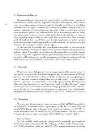 244
3 – Metagranitos de Gouveia
Metagranitóides de composições diversas intrudem o embasamento gnáissico no
Anticlinório de Gouveia na forma de plútons. Afloram de modo esparso, estando muitas
vezes cobertos por espessos solos de alteração. As limitadas exposições têm impedido a
individualização de corpos e a determinação das relações de contato entre eles e com as en-
caixantes gnáissicas. Entretanto, localmente é possível verificar a ocorrência de xenólitos
de quartzo-xistos, gnaisses e secundariamente de rochas de composição diorítica. Como
suas encaixantes, muitas vezes essas intrusivas são deformadas por falhas reversas de
idade Brasiliana, que geraram rochas da série milonítica que constituem faixas de direção
geral submeridiana. Em zonas de baixo strain Brasiliano, entretanto, as texturas ígneas e
minerais magmáticos estão bem preservados, e a deformação está normalmente restrita a
orientação das micas que é paralela à foliação regional.
Os principais tipos de granitóides aflorantes, classificados com base em suas composições
modais, são granitos, monzogranitos, granodioritos, tonalitos e dioritos. Embora essas rochas
tenham a mesma deformação e metamorfismo, a análise petrográfica e geoquímica indica a
existência de episódios magmáticos distintos, possivelmente relacionados a diferentes contex-
tos tectônicos. Desta forma, neste trabalho apresentamos os resultados do estudo específico da
litofácies granítica, a mais diferenciada e de ocorrência predominante na área de estudo.
3.1 – Petrografia
Metagranitos típicos da Região de Gouveia têm granulação média-grossa e textura hi-
pidiomórfica, inequigranular. Localmente são porfiróides, com megacristais de feldspato
potássico com orientação de fluxo. São constituídos por feldspato potássico, plagioclásio,
quartzo, moscovita, biotita e têm hiperstênio normativo. O feldspato é em geral microclínio
pertítico. Ortoclásio é raro e só presente na matriz dos tipos porfiróides. O plagioclásio é
albita-oligoclásio, frequentemente com alteração para sericita ± epídoto. Moscovita e biotita
ocorrem como cristais idiomórficos e mostram alteração para sericita e clorita, respectiva-
mente. O quartzo é intersticial aos feldspatos e ocorrem como grãos poligonizados.
Magnetita/ilmenita são os acessórios mais comuns. Zircão, titanita e turmalina são ocasionais.
3.2 – Geoquímica
Nove amostras de metagranitos foram analisadas no SGS GEOSOL Laboratórios
(Minas Gerais). Os elementos maiores e alguns traços (Ba, Nb, Sr, Y, Zr) foram analisados
por ICP-OES. Demais traços e elementos terras raras foram analisados por ICP-MS. Os
limites de detecção foram em torno 0,01% para os óxidos maiores e 1 ppm para os demais.
A precisão das análises está no intervalo de 1-2% do RSD (desvio padrão relativo).
Elementos Maiores
As rochas estudadas classificam-se como granitos quando consideradas suas composições
modais ou normativas em diagrama An-Ab-Or (Fig. 2a). Os dados obtidos mostram compo-
sições de SiO2
variando no estreito intervalo de 70 a 77%. As amostras são caracterizadas por
 
