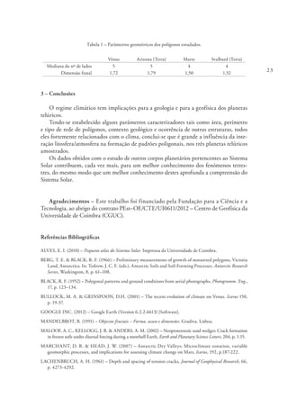 23
Tabela 1 – Parâmetros geométricos dos polígonos estudados.
Vénus Arizona (Terra) Marte Svalbard (Terra)
Mediana do nº de lados 5 5 4 4
Dimensão fratal 1,72 1,79 1,50 1,52
3 – Conclusões
O regime climático tem implicações para a geologia e para a geofísica dos planetas
telúricos.
Tendo-se estabelecido alguns parâmetros caracterizadores tais como área, perímetro
e tipo de rede de polígonos, contexto geológico e ocorrência de outras estruturas, todos
eles fortemente relacionados com o clima, conclui-se que é grande a influência da inte-
ração litosfera/atmosfera na formação de padrões poligonais, nos três planetas telúricos
amostrados.
Os dados obtidos com o estudo de outros corpos planetários pertencentes ao Sistema
Solar contribuem, cada vez mais, para um melhor conhecimento dos fenómenos terres-
tres, do mesmo modo que um melhor conhecimento destes aprofunda a compreensão do
Sistema Solar.
Agradecimentos – Este trabalho foi financiado pela Fundação para a Ciência e a
Tecnologia, ao abrigo do contrato PEst–OE/CTE/UI0611/2012 – Centro de Geofísica da
Universidade de Coimbra (CGUC).
Referências Bibliográficas
ALVES, E. I. (2010) – Pequeno atlas do Sistema Solar. Imprensa da Universidade de Coimbra.
BERG, T. E. & BLACK, R. F. (1966) – Preliminary measurements of growth of nonsorted polygons, Victoria
Land, Antarctica. In: Tedrow, J. C. F. (eds.). Antarctic Soils and Soil-Forming Processes. Antarctic Research
Series, Washington, 8, p. 61–108.
BLACK, R. F. (1952) – Polygonal patterns and ground conditions from aerial photographs, Photogramm. Eng.,
17, p. 123–134.
BULLOCK, M. A. & GRINSPOON, D.H. (2001) – The recent evolution of climate on Venus. Icarus 150,
p. 19-37.
GOOGLE INC. (2012) – Google Earth (Version 6.2.2.6613) [Software].
MANDELBROT, B. (1991) – Objectos fractais – Forma, acaso e dimensões. Gradiva. Lisboa.
MALOOF, A. C., KELLOGG, J. B. & ANDERS, A. M. (2002) – Neoproterozoic sand wedges: Crack formation
in frozen soils under diurnal forcing during a snowball Earth, Earth and Planetary Science Letters, 204, p. 1-15.
MARCHANT, D. R. & HEAD, J. W. (2007) – Antarctic Dry Valleys: Microclimate zonation, variable
geomorphic processes, and implications for assessing climate change on Mars, Icarus, 192, p.187-222.
LACHENBRUCH, A. H. (1961) – Depth and spacing of tension cracks, Journal of Geophysical Research, 66,
p. 4273-4292.
 