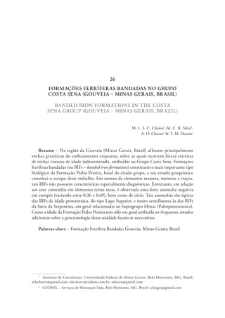 FORMAÇÕES FERRÍFERAS BANDADAS NO GRUPO
COSTA SENA (GOUVEIA – MINAS GERAIS, BRASIL)
BANDED IRON FORMATIONS IN THE COSTA
SENA GROUP (GOUVEIA – MINAS GERAIS, BRAZIL)
M. L. S. C. Chaves1
, M. C. R. Silva2
,
A. O. Chaves1
& T. M. Dussin1
Resumo – Na região de Gouveia (Minas Gerais, Brasil) afloram principalmente
rochas graníticas do embasamento arqueano, sobre as quais ocorrem faixas estreitas
de rochas xistosas de idade indeterminada, atribuídas ao Grupo Costa Sena. Formações
ferríferas bandadas (ou BIFs – banded iron formations) constituem o mais importante tipo
litológico da Formação Pedro Pereira, basal do citado grupo, e seu estudo geoquímico
constitui o escopo deste trabalho. Em termos de elementos maiores, menores e traços,
tais BIFs não possuem características especialmente diagnósticas. Entretanto, em relação
aos seus conteúdos em elementos terras raras, é observada uma forte anomalia negativa
em európio (variando entre 0,36 e 0,69), bem como de cério. Tais anomalias são típicas
das BIFs de idade proterozoica, do tipo Lago Superior, e muito semelhantes às das BIFs
da Serra da Serpentina, em geral relacionadas ao Supergrupo Minas (Paleoproterozoico).
Como a idade da Formação Pedro Pereira tem sido em geral atribuída ao Arqueano, estudos
adicionais sobre a geocronologia dessa unidade fazem-se necessários.
Palavras-chave – Formação Ferrífera Bandada; Gouveia; Minas Gerais; Brasil
1
  Instituto de Geociências, Universidade Federal de Minas Gerais, Belo Horizonte, MG, Brasil;
mlschaves@gmail.com; alochaves@yahoo.com.br; tdussin@gmail.com
2
  GEOMIL – Serviços de Mineração Ltda, Belo Horizonte, MG, Brasil; celiogeo@gmail.com
26
 