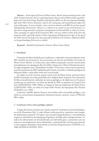 252
Abstract – In the region of Gouveia (Minas Gerais, Brazil) outcrop mainly granitic rocks
of the Archean basement, that are superimposing by schistose rocks of indeterminate age belon-
ging to the Costa Sena Group. Banded iron formations (BIFs) are the most important lithologic
type of the Pedro Pereira Formation, basal in the cited group, and its geochemical study is the
scope of this paper. In terms of major, minor and trace elements such BIFs do not have special
distinguishing characteristics. However, in relation to its content in rare earth elements, it is
observed a strong anomaly in europium (varying between 0.36 and 0.69), as well as in cerium.
These anomalies are typical of the Proterozoic BIFs, and very similar to those of the Serra da
Serpentina BIFs, generally related to Minas Supergroup (Paleoproterozoic age). As the age of
the Pedro Pereira Formation has been generally attributed to the Archean, additional studies
on the geochronology of this unit are needed.
Keywords – Banded iron formation; Gouveia; Minas Gerais; Brazil
1 – Introdução
Formações ferríferas bandadas pré-cambrianas, conhecidas internacionalmente como
BIFs (banded iron formations), são encontradas em diversas localidades do Estado de
Minas Gerais (Brasil). As rochas desse tipo melhor pesquisadas ocorrem concentradas
principalmente nos supergrupos Rio das Velhas (Arqueano) e Minas (Paleoproterozoico),
na região designada como “Quadrilátero Ferrífero”. Entretanto, existem outras numerosas
ocorrências pontuais de BIFs espalhadas pelo Estado, associadas a unidades geológicas de
diferentes idades e várias delas ainda mal caracterizadas.
Na região ao sul de Gouveia, porção centro-norte de Minas Gerais, aparecem faixas
de BIFs encaixadas nas rochas granitóides do Complexo Basal, arqueano. Essas formações
ferríferas são pobremente conhecidas em termos geológicos e de idade incerta. Os poucos
estudos que as envolveram, em inícios da década de 1980, as incluíram no Grupo Costa
Sena (HOFFMANN, 1980, 1983a), na Sequência Vulcano-Sedimentar de Pedro Pereira
(CARVALHO, 1982), ou ainda no Grupo Pedro Pereira, do Supergrupo Rio Paraúna
(FOGAÇA et al., 1984).
O presente trabalho objetiva fornecer novos dados sobre tal unidade geológica, com
ênfase na caracterização da geoquímica (elementos maiores, menores, traços e ETRs) das
BIFs citadas.
2 – Localização e breve síntese geológica regional
A região de Gouveia constitui uma “janela estrutural” localizada na Serra do Espinhaço,
ao sul de Diamantina (Fig. 1), onde afloram rochas graníticas e gnáissicas mais antigas,
do embasamento arqueano. Tal região, mais arrasada topograficamente, é circundada por
sequências siliciclásticas do Supergrupo Espinhaço, de idade paleo-mesoproterozoica. As
rochas do embasamento são metamorfizadas em alto/médio grau e, juntamente com sua
cobertura metassedimentar, foram deformadas e metamorfizadas em baixo grau durante
o ciclo orogênico Brasiliano, desenvolvido no final do Neoproterozoico (UHLEIN et al.,
1986; DUSSIN & DUSSIN, 1995).
 