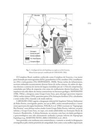 253
Fig. 1 – Geologia da Serra do Espinhaço na região ao sul de Gouveia,
Minas Gerais (parcial e modificada de CARVALHO, 1982).
O Complexo Basal, também conhecido como Complexo de Gouveia, é na maior
parte formado por monzogranitos (82%), granodioritos (11%), tonalitos (3%), trondhjemi-
tos (3%) e mela-granitos (1%) (HOFFMANN, 1983b). Nessas rochas da infraestrutura,
ocorrem embutidas tectonicamente diversas faixas de rochas xistosas, da ordem de algu-
mas dezenas a centenas de metros de largura estendidas por até 1-3 km de comprimento,
controladas por falhas de empurrão e/ou zonas de cisalhamento dúcteis brasilianas. Tal
sequência tem sido objeto de muitas controvérsias na literatura geológica. HOFFMANN
(1980, 1983a), a designou como Grupo Costa Sena, para abranger quartzitos impuros
(58%), rochas xistosas (35%), quartzitos puros (2%), formações ferríferas (2%) e ultrabasitos
e xistos verdes (2%), tratando-o de modo indiviso.
CARVALHO (1982) sugeriu a designação informal de Sequência Vulcano-Sedimentar
de Pedro Pereira, restringindo, porém, seu uso às BIFs, rochas metaultramáficas e (raros)
xistos quartzosos da região homônima. FOGAÇA et al. (1984) reuniram no “Supergrupo
Rio Paraúna” essas últimas rochas citadas (como Grupo Pedro Pereira, indiviso), na parte
inferior, e Grupo Costa Sena, no topo, este ainda subdividido nas formações Barão de
Guaicuí e Bandeirinha. A última formação, no entanto, com base em dados geológicos
e geocronológicos tem sido ultimamente atribuída à porção inferior do Supergrupo
Espinhaço (e.g., MARTINS-NETO, 2000; CHEMALE et al., 2012).
Sem pretender criar nenhuma nova nomenclatura, e somente se atendo às designações
estratigráficas pelo critério prioritário de antiguidade, bem como a uma melhor organização
 