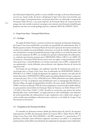 254
das informações disponíveis, prefere-se neste trabalho restringir as diversas denominações
ora em uso. Assim sendo, de início a designação Grupo Costa Sena será mantida, por
ser mais antiga. Consequentemente, sua porção basal deve ser rebaixada à categoria de
Formação Pedro Pereira, e sua seção superior, de Formação Barão de Guaicuí; mesmo
porque não teria sentido constituir um grupo com somente uma formação (simplificação
proposta com base em estudo geológico prévio, conforme SILVA & CHAVES, 2011).
3 – Grupo Costa Sena – Formação Pedro Pereira
3.1 – Geologia
Na região de Pedro Pereira, ocorrem seis faixas de exposição da formação homônima,
do Grupo Costa Sena (redefinido), encaixadas nos granitóides do embasamento (Fig. 1).
Rochas quartzo-xistosas (Formação Barão de Guaicuí?) aparecem de maneira restrita nes-
sas faixas (ou isoladas nas proximidades), entretanto, na escala de trabalho utilizada e por
não constituírem o escopo principal do presente artigo, prefere-se ou incluí-las junto com
as zonas de exposição das BIFs, ou considerá-las porções milonitizadas do embasamen-
to, conforme previamente proposto por CARVALHO (1982) e CRUZ et al. (2005). De
tal maneira, a Formação Pedro Pereira stricto sensu, na região, é representada por rochas
xisto-quartzosas e metaultrabásicas em íntima associação com as BIFs, compondo fai-
xas segmentadas e muito dobradas, provavelmente com algumas dezenas de metros de
espessura total.
Em função de suas litologias, um ambiente marinho de sedimentação pode ser ca-
racterizado para o Grupo Costa Sena, fato já salientado em HOFFMANN (1983a) e
FOGAÇA et al. (1984). A idade de deposição da sequência, no entanto, tem sido alvo de
muitas discussões. HOFFMANN (1983a) supôs uma idade paleoproterozoica a arqueana,
no intervalo entre 2,0 a 2,7 Ga, e FOGAÇA et al. (1984) admitiram uma idade arqueana
superior (~2,5 Ga), ao proporem uma paralelização entre os supergrupos Rio Paraúna e
Rio das Velhas, da região do Quadrilátero Ferrífero. De outro modo, MACHADO et al.
(1989), com base na datação U/Pb de zircões magmáticos, encontrou duas idades diferen-
tes para possíveis metarriolitos da Formação Barão de Guaicuí, em Pedro Pereira (2.971
± 16 Ma) e Ouro Fino (2.049 ± 2 Ma). Acredita-se, entretanto, que muitas das rochas
identificadas como “metarriolitos” na região possam ter sido confundidas com milonitos
de rochas granitóides do embasamento (o que coadunaria com a idade mais antiga), e
assim estudos geocronológicos adicionais para esclarecer a real idade do Grupo Costa
Sena fazem-se necessários.
3.2 – Geoquímicas das formações ferríferas
O conteúdo em elementos maiores obtido por fluorescência de raios-X, de amostras
representativas de BIFs das formações Barão de Guaicuí (BG) e Pedro Pereira (PP) do
Grupo Costa Sena (Lab. SGS-GEOSOL), e de BIFs arqueanas (*) e proterozoicas (**)
próximas, utilizadas como referências regionais, encontra-se na tabela 1. A composição
química dessas rochas difere marcadamente da composição de quaisquer outros sedimentos,
 