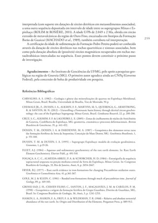 259
interpretada (com suporte em datações de zircões detríticos em metassedimentos associados),
a uma outra sequência depositada em intervalo de idade entre os supergrupos Minas e Es-
pinhaço (ROLIM & ROSIÈRE, 2011). A idade U/Pb de 2.049 ± 2 Ma, obtida em zircão
extraído de metavulcânicas da região de Ouro Fino, encaixadas em litotipos da Formação
Barão de Guaicuí (MACHADO et al., 1989), também corrobora tal interpretação.
A certificação da idade de sedimentação da Formação Pedro Pereira poderá ser conhecida
através da datação de zircões detríticos nas rochas quartzíticas e xistosas associadas, bem
como pela datação absoluta de (possíveis) zircões magmáticos recuperados em rochas me-
taultrabásicas intercaladas na sequência. Esses pontos devem constituir o próximo passo
de investigação.
Agradecimentos – Ao Instituto de Geociências da UFMG, pelo apoio a pesquisas geo-
lógicas na região de Gouveia (MG). O primeiro autor agradece ainda ao CNPq (Governo
Federal), pela concessão de bolsa de produtividade em pesquisa.
Referências Bibliográficas
CARVALHO, A. S. (1982) – Geologia e gênese das mineralizações de quartzo no Espinhaço Meridional,
Minas Gerais, Brasil. Brasília, Universidade de Brasília, Tese de Mestrado, 94 p.
CHEMALE JR., F., DUSSIN, I. A., ALKMIN, F. F., MARTINS, M. S., QUEIROGA, G., ARMSTRONG,
R. & SANTOS, M. N. (2012) – Unravelling a Proterozoic basin history through detrital zircon geochro-
nology: the case of the Espinhaço Supergroup, Minas Gerais, Brazil. Gondwana Research, 22, p. 200-206.
CRUZ, S. C., ALKMIM, F. F. & LAGOEIRO, L. E. (2005) – Zonas de cisalhamento do núcleo do Anticlinório
de Gouveia, Cordilheira do Espinhaço, MG: geometria, cinemática e processos deformacionais. Revista
Brasileira de Geociências, 35, p. 441-452.
DOSSIN, T. M., DOSSIN, I. A. & DARDENNE, M. A. (1987) – Geoquímica dos elementos terras raras
das formações ferríferas da Serra da Serpentina, Conceição do Mato Dentro, MG. Geochimica Brasiliensis, 1,
p. 151-160.
DUSSIN, T. M. & DUSSIN, I. A. (1995) – Supergrupo Espinhaço: modelo de evolução geodinâmica.
Geonomos, 1, p.19-26.
FLEET, A.J. (1984) – Aqueous and sedimentary geochemistry of the rare earth elements. In: Rare Earth
Element Geochemistry. Elsevier Publ., p. 491-510.
FOGAÇA, A. C. C., ALMEIDA-ABREU, P. A. & SCHORCHER, H. D. (1984) – Estratigrafia da sequência
supracrustal arqueana na porção mediana-central da Serra do Espinhaço, Minas Gerais. In: Congresso
Brasileiro de Geologia, 33, Rio de Janeiro, Anais, 8, p. 2654-2667.
FRYER, B.J. (1977) – Rare earth evidence in iron-formations for changing Precambrian oxidation states.
Geochimica et Cosmochimica Acta, 41, p.361-367.
GOLE, M. J. & KLEIN, C. (1981) – Banded iron-formations through much of precambrian time. Journal of
Geology, 89, p. 169-183.
GROSSI-SAD, J. H., CHIODI FILHO, C., SANTOS, J. F., MAGALHÃES, J. M. & CARELOS, P. M.
(1990) – Geoquímica e origem da formação ferrífera do Grupo Guanhães, Distrito de Guanhães, MG,
Brasil. In: Congresso Brasileiro de Geologia, 36, Anais, 3, p. 1241-1253.
HASKIN, L. A., HASKIN, F. A., FREY, F. A. & WILDEMAN, T. R. (1968) – Relative and absolute terrestrial
abundance of the rare earth. In: Origin and Distribution of the Elements. Pergamon Press, p. 889-912.
 