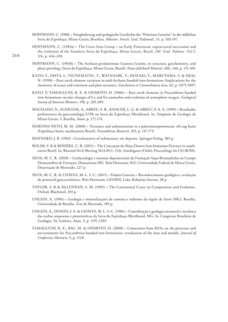 260
HOFFMANN, C. (1980) – Neugliederung und geologische Geschichte der “Präminas-Gesteine” in der südlichen
Serra do Espinhaço, Minas Gerais, Brasilien. Münster. Forsch. Geol. Paläontol., 51, p. 183-197.
HOFFMANN, C. (1983a) – The Costa Sena Group – an Early Proterozoic supracrustal succession and
the evolution of the Southern Serra do Espinhaço, Minas Gerais, Brazil. Zbl. Geol. Paläont. Teil I,
3/4, p. 446-458.
HOFFMANN, C. (1983b) – The Archean peraluminous Gouveia Granite, its structure, geochemistry, and
phase petrology (Serra do Espinhaço, Minas Gerais, Brazil). Neues Jahrbuch Mineral. Abh., 146, p. 151-169.
KATO, Y., OHTA, I., TSUNEMATSU, T., WATANABE, Y., ISOZAKI, Y., MARUYAMA, S. & IMAI,
N. (1998) – Rare earth element variation in mid-Archean banded iron-formations: Implications for the
chemistry of ocean and continent and plate tectonics. Geochimica et Cosmochimica Acta, 62, p. 3475-3497.
KATO, Y; YAMAGUCHI, K. E. & OHMOTO, H. (2006) – Rare earth elements in Precambrian banded
iron formations: secular changes of Ce and Eu anomalies and evolution of atmosphere oxygen. Geological
Society of America Memoirs, 198, p. 269-289.
MACHADO, N., SCHRANK, A., ABREU, F. R., KNAUER, L. G. & ABREU, P. A. A. (1989) – Resultados
preliminares da geocronologia U/Pb na Serra do Espinhaço Meridional. In: Simpósio de Geologia de
Minas Gerais, 5, Brasília, Anais, p. 171-174.
MARTINS-NETO, M. M. (2000) – Tectonics and sedimentation in a paleo/mesoproterozoic rift-sag basin
(Espinhaço basin, southeastern Brazil). Precambrian Research, 103, p. 147-173.
MAYNARD, J. B. (1983) – Geochemistry of sedimentary ore deposits. Springer-Verlag, 305 p.
ROLIM, V. K & ROSIÈRE, C. R. (2011) – The Conceição do Mato Dentro Iron formation Province in south-
estern Brazil. In: Biennial SGA Meeting SGA2011, 11th, Antofagasta (Chile), Proceedings (in CD-ROM).
SILVA, M. C. R. (2010) – Litofaciologia e sistemas deposicionais da Formação Sopa-Brumadinho no Campo
Diamantífero de Extração, Diamantina-MG. Belo Horizonte, IGC-Universidade Federal de Minas Gerais,
Dissertação de Mestrado, 227 p.
SILVA, M. C. R. & CHAVES, M. L. S. C. (2011) – Projeto Gouveia – Reconhecimento geológico e avaliação
do potencial geoceconômico. Belo Horizonte, GEOMIL Ltda, Relatório Interno, 38 p.
TAYLOR, S. R & McLENNAN, S. M. (1985) – The Continental Crust: its Composition and Evolution.
Oxford, Blackweel, 365 p.
UHLEIN, A. (1984) – Geologia e mineralizações de cromita e itabiritos da região de Serro (MG). Brasília,
Universidade de Brasília, Tese de Mestrado, 189 p.
UHLEIN, A., DOSSIN, I. A. & CHAVES, M. L. S. C. (1986) – Contribuição è geologia estrutural e tectônica
das rochas arqueanas e proterozóicas da Serra do Espinhaço Meridional, MG. In: Congresso Brasileiro de
Geologia, 34, Goiânia, Anais, 3, p. 1191-1203.
YAMAGUCHI, K. E., BAU, M. & OHMOTO, H. (2000) – Constraints from REEs on the processes and
environments for Precambrian banded iron formations: revaluation of the data and models. Journal of
Conference Abstracts, 5, p. 1110.
 