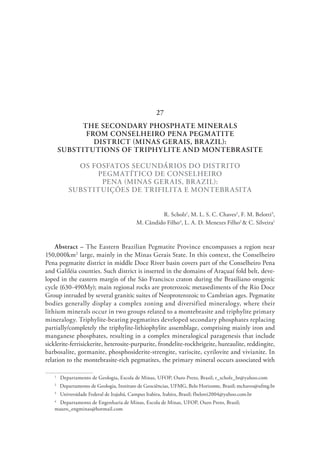 THE SECONDARY PHOSPHATE MINERALS
FROM CONSELHEIRO PENA PEGMATITE
DISTRICT (MINAS GERAIS, BRAZIL):
SUBSTITUTIONS OF TRIPHYLITE AND MONTEBRASITE
OS FOSFATOS SECUNDÁRIOS DO DISTRITO
PEGMATÍTICO DE CONSELHEIRO
PENA (MINAS GERAIS, BRAZIL):
SUBSTITUIÇÕES DE TRIFILITA E MONTEBRASITA
R. Scholz1
, M. L. S. C. Chaves2
, F. M. Belotti3
,
M. Cândido Filho4
, L. A. D. Menezes Filho2
& C. Silveira1
Abstract – The Eastern Brazilian Pegmatite Province encompasses a region near
150,000km2
large, mainly in the Minas Gerais State. In this context, the Conselheiro
Pena pegmatite district in middle Doce River basin covers part of the Conselheiro Pena
and Galiléia counties. Such district is inserted in the domains of Araçuaí fold belt, deve-
loped in the eastern margin of the São Francisco craton during the Brasiliano orogenic
cycle (630-490My); main regional rocks are proterozoic metasediments of the Rio Doce
Group intruded by several granitic suites of Neoproterozoic to Cambrian ages. Pegmatite
bodies generally display a complex zoning and diversified mineralogy, where their
lithium minerals occur in two groups related to a montebrasite and triphylite primary
mineralogy. Triphylite-bearing pegmatites developed secondary phosphates replacing
partially/completely the triphylite-lithiophylite assemblage, comprising mainly iron and
manganese phosphates, resulting in a complex mineralogical paragenesis that include
sicklerite-ferrisickerite, heterosite-purpurite, frondelite-rockbrigeite, hureaulite, reddingite,
barbosalite, gormanite, phosphosiderite-strengite, variscite, cyrilovite and vivianite. In
relation to the montebrasite-rich pegmatites, the primary mineral occurs associated with
1
  Departamento de Geologia, Escola de Minas, UFOP, Ouro Preto, Brasil; r_scholz_br@yahoo.com
2
  Departamento de Geologia, Instituto de Geociências, UFMG, Belo Horizonte, Brasil; mchaves@ufmg.br
3
  Universidade Federal de Itajubá, Campus Itabira, Itabira, Brasil; fbelotti2004@yahoo.com.br
4
  Departamento de Engenharia de Minas, Escola de Minas, UFOP, Ouro Preto, Brasil;
mauro_engminas@hotmail.com
27
 