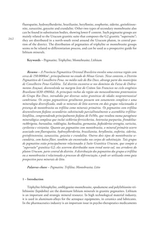 262
fluorapatite, hydroxylherderite, brazilianite, beryllonite, eosphorite, siderite, greinfeinste-
nite, zanazziite, goyazite and crandalite. Other two types of secondary montebrasite also
can be found in substitution bodies, showing lower-F content. Such pegmatite groups are
mainly related to the Urucum granitic suite that composes the G2 granitic “supersuite”;
they are distributed in a north-south trend around the Urucum pluton, in central por-
tion of the district. The distribution of pegmatites of triphylite or montebrasite groups
seems to be related to differentiation process, and can be used as a prospective guide for
lithium minerals.
Keywords – Pegmatite; Triphylite; Montebrasite; Lithium
Resumo – A Província Pegmatítica Oriental Brasileira envolve uma extensa região com
cerca de 150.000km2
, principalmente no estado de Minas Gerais. Nesse contexto, o Distrito
Pegmatítico de Conselheiro Pena, no médio vale do Rio Doce, abrange parte dos municípios
de Conselheiro Pena-Galiléia. Tal distrito encontra-se nos domínios da Faixa de Dobra-
mentos Araçuaí, desenvolvida na margem leste do Cráton São Francisco no ciclo orogênico
Brasiliano (630-490Ma). As principais rochas da região são metassedimentos proterozoicos
do Grupo Rio Doce, intrudidos por diversas suítes graníticas de idades neoproterozoica/
cambriana. Os corpos pegmatíticos geralmente possuem um zonamento complexo e uma
mineralogia diversificada, onde os minerais de lítio ocorrem em dois grupos relacionados à
presença de montebrasita ou trifilita como minerais primários. Os pegmatitos com trifilita
desenvolveram fosfatos secundários substituindo parcial/totalmente a assembléia trifilita-
litiofilita, compreendendo principalmente fosfatos de Fe/Mn, que resultou numa paragênese
mineralógica complexa que inclui sicklerita-ferrisickerita, heterosita-purpurita, frondelita-
rockbrigeita, hureaulita, reddingita, barbosalita, gormanita, fosfosiderita-strengita, variscita,
cyrilovita e vivianita. Quanto aos pegmatitos com montebrasita, o mineral primário ocorre
associado com fluorapatita, hydroxylherderita, brazilianita, beryllonita, eosforita, siderita,
greinfeinstenita, zanazziita, goiasita e crandalita. Outros dois tipos de montebrasita se-
cundária, com baixo flúor, também são encontrados nos corpos de substituição. Tais grupos
de pegmatitos estão principalmente relacionados à Suíte Granítica Urucum, que compõe a
“supersuíte” granítica G2; eles ocorrem distribuídos num trend norte-sul, nos arredores do
pluton Urucum, parte central do distrito. A distribuição dos pegmatitos dos grupos a trifilita
ou a montebrasita é relacionada a processos de diferenciação, e pode ser utilizada como guia
prospectivo para minerais de lítio.
Palavras-chave – Pegmatito; Trifilita; Montebrasita; Lítio
1 – Introduction
Triphylite-lithiophylite, amblygonite-montebrasite, spodumene and polylithionite-tri-
lithionite (lepidolite) are the dominant lithium minerals in granitic pegmatites. Lithium
is an important and strategic mineral resource. In high technological material industry,
it is used in aluminum-alloys for the aerospace equipments, in ceramics and lubricants.
In the pharmaceutics industry is an important issue in psycho-therapeutics medicaments
 