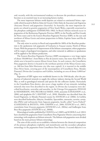 263
and, recently, with the environmental tendency to decrease the petroleum consume, it
becomes as an essential issue in an increasing battery market.
The most important lithium world deposits are related to continental brines, espe-
cially which located in Bolivia (Salar de Uyuni), Chile (Salar de Atacama) and Argentina
(Atacama Desert) and pegmatites (Australia). In Australia, the most important de-
posits are related to granitic pegmatites of New South Wales, especially associated to
the phosphate amblygonite (LISHMUND, 1982). In Brazil, lithium minerals occur in
pegmatites of the Borborema Pegmatite Province (BPP), in the Paraíba and Rio Grande
do Norte states and in the Eastern Brazilian Pegmatite Province (EBP), in the east and
northeast of Minas Gerais and minor proportions in Bahia, Espírito Santo and Rio de
Janeiro states.
The only mine in activity in Brazil and responsible for 100% of the Brazilian produc-
tion is the spodumene rich pegmatite of Cachoeira in Araçuaí county, North of Minas
Gerais. With the perspective of improvement of the lithium consumption, others pegmatites
will be targets of geological investigation, and other minerals in addition to spodumene
will be applied to the lithium production.
The Eastern Brazilian Pegmatite Province (EBP) encompasses a very large region
of about 150,000 km2
, from Bahia to Rio de Janeiro states, but more than 90% of its
whole area is located in eastern Minas Gerais State. In such context, the Conselheiro
Pena pegmatite district is located in the northeast portion of the Minas Gerais state,
ca. 360 km from Belo Horizonte city (the state capital). It is inserted in the middle
Doce River basin, covering part of the municipalities of Conselheiro Pena, Mendes
Pimentel, Divino das Laranjeiras and Galiléia, including an area of about 5,000 km2
(Fig. 1).
Pegmatites of EBP region were worldwide known in the 1940 decade, after the pro-
duction of industrial minerals to supply the military industry during the Second World
War, as well as gemological minerals and species for the collectors market. Particularly
in the Conselheiro Pena district, also occur a large number of rare minerals, including
minerals that were first described in the region. In Divino das Laranjeiras were des-
cribed brazilianite, scorzalite and souzalite, in the Córrego Frio pegmatite (POUGH
& HENDERSON, 1945; PECORA & FAHEY, 1949), atencioite (CHUKANOV et al.,
2006) and qingheiite-(Fe2+
) (HATERT et al., 2010). Matioliite was described from the
Gentil Pegmatite, in Mendes Pimentel county by ATENCIO et al. (2006). In Galiléia
were described barbosalite, faheyite, frondelite, lipscombite, moraesite, tavorite, arroja-
dite-(PbFe) and ruifrancoite from Sapucaia pegmatite, locally called “Lavra Proberil”
(CASSEDANE & BATISTA, 1999; CHOPIN et al., 2006; ATENCIO et al., 2007);
coutinhoite from Urucum pegmatite (ATENCIO et al., 2004a); and lindbergite from
Boca Rica pegmatite (ATENCIO et al., 2004b).
Mineralogical studies published by CHAVES et al. (2005) and SCHOLZ et al. (2011)
have classified the pegmatites from Conselheiro Pena Pegmatite District concerning their
mineralogy with emphasis on lithium minerals. The lithium-rich pegmatites were divided
based on the main primary lithium mineralogy.
The aims of this article are to establish a relation between the chemical composition
of the primary phosphates triphylite and montebrasite and the secondary phosphate
mineralogy in the pegmatites from Conselheiro Pena District. A second objective is to
 